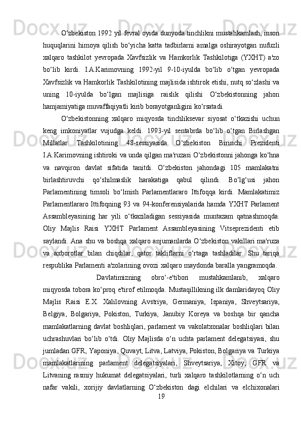 O‘zbekiston 1992 yil fevral oyida dunyoda tinchlikni mustahkamlash, inson
huquqlarini   himoya   qilish   bo‘yicha   katta   tadbirlarni   amalga   oshirayotgan   nufuzli
xalqaro   tashkilot   yevropada   Xavfsizlik   va   Hamkorlik   Tashkilotiga   (YXHT)   a'zo
bo‘lib   kirdi.   I.A.Karimovning   1992-yil   9-10-iyulda   bo‘lib   o‘tgan   yevropada
Xavfsizlik va Hamkorlik Tashkilotining majlisida ishtirok etishi, nutq so‘zlashi va
uning   10-iyulda   bo‘lgan   majlisiga   raislik   qilishi   O‘zbekistonning   jahon
hamjamiyatiga muvaffaqiyatli kirib borayotganligini ko‘rsatadi. 
O‘zbekistonning   xalqaro   miqyosda   tinchliksevar   siyosat   o‘tkazishi   uchun
keng   imkoniyatlar   vujudga   keldi.   1993-yil   sentabrda   bo‘lib   o‘tgan   Birlashgan
Millatlar   Tashkilotining   48-sessiyasida   O‘zbekiston   Birinchi   Prezidenti
I.A.Karimovning ishtiroki va unda qilgan ma'ruzasi O‘zbekistonni jahonga ko‘hna
va   navqiron   davlat   sifatida   tanitdi.   O‘zbekiston   jahondagi   105   mamlakatni
birlashtiruvchi   qo‘shilmaslik   harakatiga   qabul   qilindi.   Bo‘lg‘usi   jahon
Parlamentining   timsoli   bo‘lmish   Parlamentlararo   Ittifoqqa   kirdi.   Mamlakatimiz
Parlamentlararo  Ittifoqning   93  va   94-konferensiyalarida   hamda   YXHT   Parlament
Assambleyasining   har   yili   o‘tkaziladigan   sessiyasida   muntazam   qatnashmoqda.
Oliy   Majlis   Raisi   YXHT   Parlament   Assambleyasining   Vitseprezidenti   etib
saylandi.  Ana  shu  va boshqa   xalqaro  anjumanlarda O‘zbekiston  vakillari  ma'ruza
va   axborotlar   bilan   chiqdilar,   qator   takliflarni   o‘rtaga   tashladilar.   Shu   tariqa
respublika Parlamenti a'zolarining ovozi xalqaro maydonda baralla yangramoqda.  
Davlatimizning   obro‘-e'tibori   mustahkamlanib,   xalqaro
miqyosda tobora ko‘proq e'tirof etilmoqda. Mustaqillikning ilk damlaridayoq Oliy
Majlis   Raisi   E.X.   Xalilovning   Avstriya,   Germaniya,   Ispaniya,   Shveytsariya,
Belgiya,   Bolgariya,   Pokiston,   Turkiya,   Janubiy   Koreya   va   boshqa   bir   qancha
mamlakatlarning  davlat   boshliqlari,  parlament  va   vakolatxonalar   boshliqlari   bilan
uchrashuvlari   bo‘lib   o‘tdi.   Oliy   Majlisda   o‘n   uchta   parlament   delegatsiyasi,   shu
jumladan GFR, Yaponiya, Quvayt, Litva, Latviya, Pokiston, Bolgariya va Turkiya
mamlakatlarining   parlament   delegatsiyalari,   Shveytsariya,   Xitoy,   GFR   va
Litvaning   rasmiy   hukumat   delegatsiyalari,   turli   xalqaro   tashkilotlarning   o‘n   uch
nafar   vakili,   xorijiy   davlatlarning   O‘zbekiston   dagi   elchilari   va   elchixonalari
19 