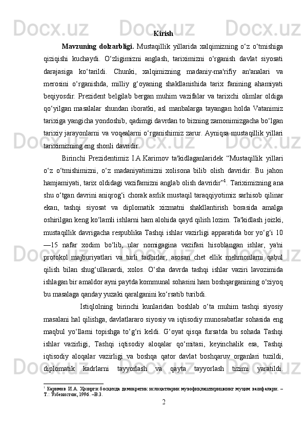 Kirish
Mavzuning   dolzarbligi.   Mustaqillik   yillarida   xalqimizning   o‘z   o‘tmishiga
qiziqishi   kuchaydi.   O‘zligimizni   anglash,   tariximizni   o‘rganish   davlat   siyosati
darajasiga   ko‘tarildi.   Chunki,   xalqimizning   madaniy-ma'rifiy   an'analari   va
merosini   o‘rganishda,   milliy   g‘oyaning   shakllanishida   tarix   fanining   ahamiyati
beqiyosdir.   Prezident   belgilab   bergan   muhim   vazifalar   va   tarixchi   olimlar   oldiga
qo‘yilgan   masalalar   shundan   iboratki,   asl   manbalarga   tayangan   holda   Vatanimiz
tarixiga yangicha yondoshib, qadimgi davrdan to bizning zamonimizgacha bo‘lgan
tarixiy jarayonlarni va voqealarni o‘rganishimiz zarur. Ayniqsa mustaqillik yillari
tariximizning eng shonli davridir. 
Birinchi   Prezidentimiz   I.A.Karimov   ta'kidlaganlaridek   “Mustaqillik   yillari
o‘z   o‘tmishimizni,   o‘z   madaniyatimizni   xolisona   bilib   olish   davridir.   Bu   jahon
hamjamiyati, tarix oldidagi vazifamizni anglab olish davridir” 1
. Tariximizning ana
shu o‘tgan davrini aniqrog‘i chorak asrlik mustaqil taraqqiyotimiz sarhisob qilinar
ekan,   tashqi   siyosat   va   diplomatik   xizmatni   shakllantirish   borasida   amalga
oshirilgan keng ko‘lamli ishlarni ham alohida qayd qilish lozim. Ta'kidlash joizki,
mustaqillik davrigacha respublika Tashqi ishlar  vazirligi apparatida bor  yo‘g‘i 10
—15   nafar   xodim   bo‘lib,   ular   nomigagina   vazifasi   hisoblangan   ishlar,   ya'ni
protokol   majburiyatlari   va   turli   tadbirlar,   asosan   chet   ellik   mehmonlarni   qabul
qilish   bilan   shug‘ullanardi,   xolos.   O‘sha   davrda   tashqi   ishlar   vaziri   lavozimida
ishlagan bir amaldor ayni paytda kommunal sohasini ham boshqarganining o‘ziyoq
bu masalaga qanday yuzaki qaralganini ko‘rsatib turibdi. 
Istiqlolning   birinchi   kunlaridan   boshlab   o‘ta   muhim   tashqi   siyosiy
masalani hal qilishga, davlatlararo siyosiy va iqtisodiy munosabatlar sohasida eng
maqbul   yo‘llarni   topishga   to‘g‘ri   keldi.   G‘oyat   qisqa   fursatda   bu   sohada   Tashqi
ishlar   vazirligi,   Tashqi   iqtisodiy   aloqalar   qo‘mitasi,   keyinchalik   esa,   Tashqi
iqtisodiy   aloqalar   vazirligi   va   boshqa   qator   davlat   boshqaruv   organlari   tuzildi,
diplomatik   kadrlarni   tayyorlash   va   qayta   tayyorlash   tizimi   yaratildi.
1
  Каримов   И.А.   Ҳозирги   босқичда   демократик   ислоҳатларни   мувофиқлаштиришнинг   муҳим   вазифалари.  –
Т.: Ўзбекистон, 1996. – B. 3.
2 