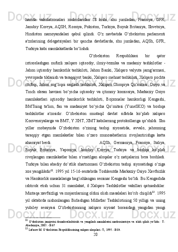 hamda   vakolatxonalari   xodimlaridan   28   kishi,   shu   jumladan,   Fransiya,   GFR,
Janubiy Koreya, AQSH, Rossiya,  Pokiston, Turkiya, Buyuk Britaniya, Shvetsiya,
Hindiston   namoyandalari   qabul   qilindi.   O‘z   navbatida   O‘zbekiston   parlamenti
a'zolarining   delegatsiyalari   bir   qancha   davlatlarda,   shu   jumladan,   AQSh,   GFR,
Turkiya kabi mamlakatlarda bo‘lishdi. 
O‘zbekiston   Respublikasi   bir   qator
ixtisoslashgan   nufuzli   xalqaro   iqtisodiy,   ilmiy-texnika   va   madaniy   tashkilotlar   -
Jahon   iqtisodiy   hamkorlik   tashkiloti,   Jahon   Banki,   Xalqaro   valyuta   jamg‘armasi,
yevropada tiklanish va taraqqiyot banki, Xalqaro mehnat tashkiloti, Xalqaro pochta
ittifoqi, Jahon sog‘liqni saqlash tashkiloti, Xalqaro Olimpiya Qo‘mitasi, Osiyo va
Tinch   okean   havzasi   bo‘yicha   iqtisodiy   va   ijtimoiy   komissiya,   Markaziy   Osiyo
mamlakatlari   iqtisodiy   hamkorlik   tashkiloti,   Bojxonalar   hamkorligi   Kengashi,
BMTning   ta'lim,   fan   va   madaniyat   bo‘yicha   Qo‘mitasi   (YuneSKO)   va   boshqa
tashkilotlar   a'zosidir.   O‘zbekiston   mustaqil   davlat   sifatida   ko‘plab   xalqaro
Konvensiyalarga va BMT, Y XHT, XMT kabilarning protokollariga qo‘shildi. Shu
yillar   mobaynida   O‘zbekiston   o‘zining   tashqi   siyosatida,   avvalo,   jahonning
taraqqiy   etgan   mamlakatlar   bilan   o‘zaro   munosabatlarini   rivojlantirishga   katta
ahamiyat berdi.  AQSh,   Germaniya,   Fransiya,   Italiya,
Buyuk   Britaniya,   Yaponiya,   Janubiy   Koreya,   Turkiya   va   boshqa   ko‘plab
rivojlangan   mamlakatlar   bilan   o‘rnatilgan   aloqalar   o‘z   natijalarini   bera   boshladi.
Turkiya   bilan   abadiy   do‘stlik   shartnomasi   O‘zbekiston   tashqi   siyosatidagi   o‘ziga
xos yangilikdir 11
. 1995 yil 15-16-sentabrda Toshkentda Markaziy Osiyo Xavfsizlik
va Hamkorlik masalalariga bag‘ishlangan seminar Kengashi bo‘ldi. Bu Kengashda
ishtirok   etish   uchun   31   mamlakat,   6   Xalqaro   Tashkilotlar   vakillari   qatnashdilar.
Mintaqa xavfsizligi va mojarolarning oldini olish masalalari ko‘rib chiqildi 12
. 1995
yil   oktabrda  nishonlangan   Birlashgan   Millatlar   Tashkilotining   50  yilligi   va   uning
yubiley   sessiyasi   O‘zbekistonning   xalqaro   siyosat   borasidagi   yangidan   yangi
11
  O‘zbekiston   jamiyatni   demokratlashtirish   va   yangilash   mamlakatni   modernizatsiya   va   isloh   qilish   yo‘lida.-   T.:
Akademiya, 2005. -B.67
12
 Lafasov M. O‘zbekiston Respublikasining xalqaro aloqalari.-T,: 1995. -B.84.
20 