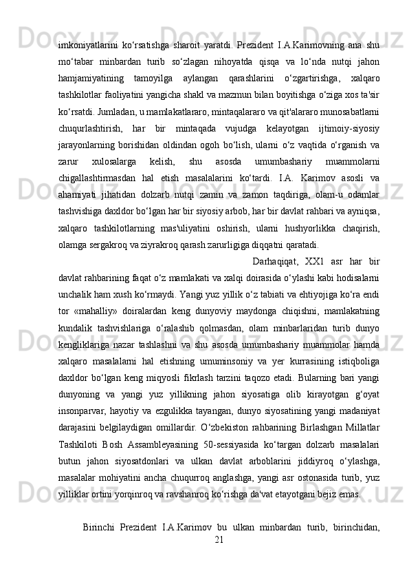 imkoniyatlarini   ko‘rsatishga   sharoit   yaratdi.   Prezident   I.A.Karimovning   ana   shu
mo‘tabar   minbardan   turib   so‘zlagan   nihoyatda   qisqa   va   lo‘nda   nutqi   jahon
hamjamiyatining   tamoyilga   aylangan   qarashlarini   o‘zgartirishga,   xalqaro
tashkilotlar faoliyatini yangicha shakl va mazmun bilan boyitishga o‘ziga xos ta'sir
ko‘rsatdi. Jumladan, u mamlakatlararo, mintaqalararo va qit'alararo munosabatlarni
chuqurlashtirish,   har   bir   mintaqada   vujudga   kelayotgan   ijtimoiy-siyosiy
jarayonlarning   borishidan   oldindan   ogoh   bo‘lish,   ularni   o‘z   vaqtida   o‘rganish   va
zarur   xulosalarga   kelish,   shu   asosda   umumbashariy   muammolarni
chigallashtirmasdan   hal   etish   masalalarini   ko‘tardi.   I.A.   Karimov   asosli   va
ahamiyati   jihatidan   dolzarb   nutqi   zamin   va   zamon   taqdiriga,   olam-u   odamlar
tashvishiga daxldor bo‘lgan har bir siyosiy arbob, har bir davlat rahbari va ayniqsa,
xalqaro   tashkilotlarning   mas'uliyatini   oshirish,   ularni   hushyorlikka   chaqirish,
olamga sergakroq va ziyrakroq qarash zarurligiga diqqatni qaratadi. 
Darhaqiqat,   XX1   asr   har   bir
davlat rahbarining faqat o‘z mamlakati va xalqi doirasida o‘ylashi kabi hodisalarni
unchalik ham xush ko‘rmaydi. Yangi yuz yillik o‘z tabiati va ehtiyojiga ko‘ra endi
tor   «mahalliy»   doiralardan   keng   dunyoviy   maydonga   chiqishni,   mamlakatning
kundalik   tashvishlariga   o‘ralashib   qolmasdan,   olam   minbarlaridan   turib   dunyo
kengliklariga   nazar   tashlashni   va   shu   asosda   umumbashariy   muammolar   hamda
xalqaro   masalalarni   hal   etishning   umuminsoniy   va   yer   kurrasining   istiqboliga
daxldor   bo‘lgan   keng   miqyosli   fikrlash   tarzini   taqozo   etadi.  Bularning   bari   yangi
dunyoning   va   yangi   yuz   yillikning   jahon   siyosatiga   olib   kirayotgan   g‘oyat
insonparvar,   hayotiy   va   ezgulikka   tayangan,   dunyo   siyosatining   yangi   madaniyat
darajasini   belgilaydigan   omillardir.   O‘zbekiston   rahbarining   Birlashgan   Millatlar
Tashkiloti   Bosh   Assambleyasining   50-sessiyasida   ko‘targan   dolzarb   masalalari
butun   jahon   siyosatdonlari   va   ulkan   davlat   arboblarini   jiddiyroq   o‘ylashga,
masalalar   mohiyatini   ancha   chuqurroq   anglashga,   yangi   asr   ostonasida   turib,   yuz
yilliklar ortini yorqinroq va ravshanroq ko‘rishga da'vat etayotgani bejiz emas. 
Birinchi   Prezident   I.A.Karimov   bu   ulkan   minbardan   turib,   birinchidan,
21 