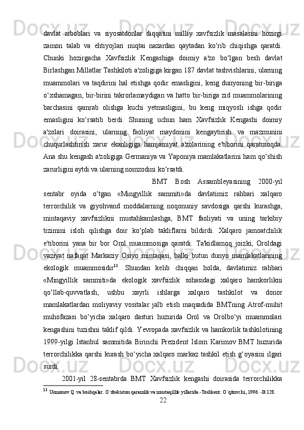 davlat   arboblari   va   siyosatdonlar   diqqatini   milliy   xavfsizlik   masalasini   hozirgi
zamon   talab   va   ehtiyojlari   nuqtai   nazardan   qaytadan   ko‘rib   chiqishga   qaratdi.
Chunki   hozirgacha   Xavfsizlik   Kengashiga   doimiy   a'zo   bo‘lgan   besh   davlat
Birlashgan Millatlar Tashkiloti a'zoligiga kirgan 187 davlat tashvishlarini, ularning
muammolari   va   taqdirini   hal   etishga   qodir   emasligini,   keng   dunyoning   bir-biriga
o‘xshamagan, bir-birini takrorlamaydigan va hatto bir-biriga zid muammolarining
barchasini   qamrab   olishga   kuchi   yetmasligini,   bu   keng   miqyosli   ishga   qodir
emasligini   ko‘rsatib   berdi.   Shuning   uchun   ham   Xavfsizlik   Kengashi   doimiy
a'zolari   doirasini,   ularning   faoliyat   maydonini   kengaytirish   va   mazmunini
chuqurlashtirish   zarur   ekanligiga   hamjamiyat   a'zolarining   e'tiborini   qaratmoqda.
Ana shu kengash a'zoligiga Germaniya va Yaponiya mamlakatlarini ham qo‘shish
zarurligini aytdi va ularning nomzodini ko‘rsatdi. 
BMT   Bosh   Assambleyasining   2000-yil
sentabr   oyida   o‘tgan   «Mingyillik   sammiti»da   davlatimiz   rahbari   xalqaro
terrorchilik   va   giyohvand   moddalarning   noqonuniy   savdosiga   qarshi   kurashga,
mintaqaviy   xavfsizlikni   mustahkamlashga,   BMT   faoliyati   va   uning   tarkibiy
tizimini   isloh   qilishga   doir   ko‘plab   takliflarni   bildirdi.   Xalqaro   jamoatchilik
e'tiborini   yana   bir   bor   Orol   muammosiga   qaratdi.   Ta'kidlamoq   joizki,   Oroldagi
vaziyat   nafaqat   Markaziy   Osiyo   mintaqasi,   balki   butun   dunyo   mamlakatlarining
ekologik   muammosidir 13
.   Shundan   kelib   chiqqan   holda,   davlatimiz   rahbari
«Mingyillik   sammiti»da   ekologik   xavfsizlik   sohasidagi   xalqaro   hamkorlikni
qo‘llab-quvvatlash,   ushbu   xayrli   ishlarga   xalqaro   tashkilot   va   donor
mamlakatlardan   moliyaviy   vositalar   jalb   etish   maqsadida   BMTning   Atrof-muhit
muhofazasi   bo‘yicha   xalqaro   dasturi   huzurida   Orol   va   Orolbo‘yi   muammolari
kengashini   tuzishni   taklif   qildi. Yevropada  xavfsizlik va  hamkorlik tashkilotining
1999-yilgi   Istanbul   sammitida   Birinchi   Prezident   Islom   Karimov   BMT   huzurida
terrorchilikka qarshi  kurash bo‘yicha xalqaro markaz tashkil etish g‘oyasini  ilgari
surdi. 
2001-yil   28-sentabrda   BMT   Xavfsizlik   kengashi   doirasida   terrorchilikka
13
  Usmonov Q. va boshqalar. O`zbekiston qaramlik va mustaqillik yillarida.-Toshkent: O`qituvchi, 1996. -B.128.
22 