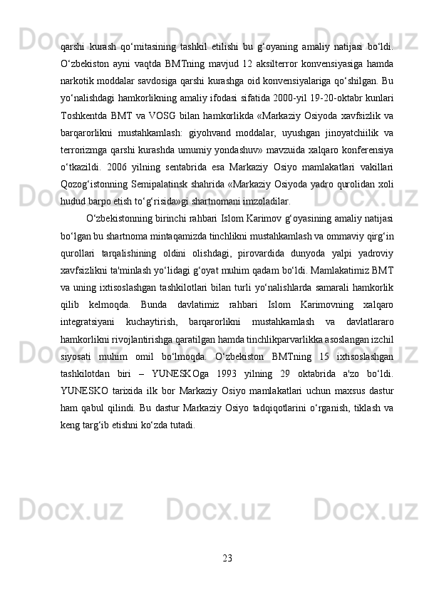 qarshi   kurash   qo‘mitasining   tashkil   etilishi   bu   g‘oyaning   amaliy   natijasi   bo‘ldi.
O‘zbekiston   ayni   vaqtda   BMTning   mavjud   12   aksilterror   konvensiyasiga   hamda
narkotik moddalar savdosiga qarshi kurashga oid konvensiyalariga qo‘shilgan. Bu
yo‘nalishdagi hamkorlikning amaliy ifodasi sifatida 2000-yil 19-20-oktabr kunlari
Toshkentda   BMT   va   VOSG   bilan   hamkorlikda   «Markaziy   Osiyoda   xavfsizlik   va
barqarorlikni   mustahkamlash:   giyohvand   moddalar,   uyushgan   jinoyatchiilik   va
terrorizmga qarshi   kurashda  umumiy yondashuv»  mavzuida  xalqaro konferensiya
o‘tkazildi.   2006   yilning   sentabrida   esa   Markaziy   Osiyo   mamlakatlari   vakillari
Qozog‘istonning Semipalatinsk shahrida «Markaziy Osiyoda yadro qurolidan xoli
hudud barpo etish to‘g‘risida»gi shartnomani imzoladilar.
O‘zbekistonning birinchi rahbari Islom Karimov g‘oyasining amaliy natijasi
bo‘lgan bu shartnoma mintaqamizda tinchlikni mustahkamlash va ommaviy qirg‘in
qurollari   tarqalishining   oldini   olishdagi,   pirovardida   dunyoda   yalpi   yadroviy
xavfsizlikni ta'minlash yo‘lidagi g‘oyat muhim qadam bo‘ldi. Mamlakatimiz BMT
va  uning  ixtisoslashgan  tashkilotlari  bilan  turli   yo‘nalishlarda   samarali   hamkorlik
qilib   kelmoqda.   Bunda   davlatimiz   rahbari   Islom   Karimovning   xalqaro
integratsiyani   kuchaytirish,   barqarorlikni   mustahkamlash   va   davlatlararo
hamkorlikni rivojlantirishga qaratilgan hamda tinchlikparvarlikka asoslangan izchil
siyosati   muhim   omil   bo‘lmoqda.   O‘zbekiston   BMTning   15   ixtisoslashgan
tashkilotdan   biri   –   YUNESKOga   1993   yilning   29   oktabrida   a'zo   bo‘ldi.
YUNESKO   tarixida   ilk   bor   Markaziy   Osiyo   mamlakatlari   uchun   maxsus   dastur
ham   qabul   qilindi.   Bu   dastur   Markaziy   Osiyo   tadqiqotlarini   o‘rganish,   tiklash   va
keng targ‘ib etishni ko‘zda tutadi.
23 