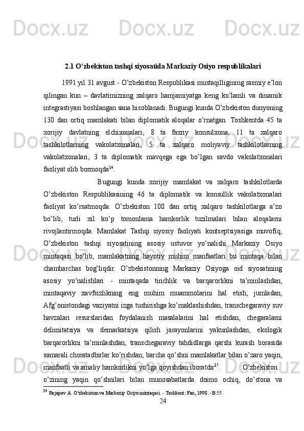 2.1 O‘zbekiston tashqi siyosatida Markaziy Osiyo respublikalari
1991 yil 31 avgust - O’zbekiston Respublikasi mustaqilligining rasmiy e’lon
qilingan   kun   –   davlatimizning   xalqaro   hamjamiyatga   keng   ko’lamli   va   dinamik
integrastiyasi boshlangan sana hisoblanadi. Bugungi kunda O’zbekiston dunyoning
130   dan   ortiq   mamlakati   bilan   diplomatik   aloqalar   o’rnatgan.   Toshkentda   45   ta
xorijiy   davlatning   elchixonalari,   8   ta   faxriy   konsulxona,   11   ta   xalqaro
tashkilotlarning   vakolatxonalari,   5   ta   xalqaro   moliyaviy   tashkilotlarning
vakolatxonalari,   3   ta   diplomatik   mavqega   ega   bo’lgan   savdo   vakolatxonalari
faoliyat olib bormoqda 14
. 
Bugungi   kunda   xorijiy   mamlakat   va   xalqaro   tashkilotlarda
O’zbekiston   Respublikasining   46   ta   diplomatik   va   konsullik   vakolatxonalari
faoliyat   ko’rsatmoqda.   O’zbekiston   100   dan   ortiq   xalqaro   tashkilotlarga   a’zo
bo’lib,   turli   xil   ko’p   tomonlama   hamkorlik   tuzilmalari   bilan   aloqalarni
rivojlantirmoqda.   Mamlakat   Tashqi   siyosiy   faoliyati   kontseptsiyasiga   muvofiq,
O’zbekiston   tashqi   siyosatining   asosiy   ustuvor   yo’nalishi   Markaziy   Osiyo
mintaqasi   bo’lib,   mamlakatning   hayotiy   muhim   manfaatlari   bu   mintaqa   bilan
chambarchas   bog’liqdir.   O’zbekistonning   Markaziy   Osiyoga   oid   siyosatining
asosiy   yo’nalishlari   -   mintaqada   tinchlik   va   barqarorlikni   ta’minlashdan,
mintaqaviy   xavfsizlikning   eng   muhim   muammolarini   hal   etish,   jumladan,
Afg’onistondagi vaziyatni izga tushirishga ko’maklashishdan, transchegaraviy suv
havzalari   resurslaridan   foydalanish   masalalarini   hal   etishdan,   chegaralarni
delimitatsiya   va   demarkatsiya   qilish   jarayonlarini   yakunlashdan,   ekologik
barqarorlikni   ta’minlashdan,   transchegaraviy   tahdidlarga   qarshi   kurash   borasida
samarali choratadbirlar ko’rishdan, barcha qo’shni mamlakatlar bilan o’zaro yaqin,
manfaatli va amaliy hamkorlikni yo’lga qoyishdan iboratdir 15
. O’zbekiston
o’zining   yaqin   qo’shnilari   bilan   munosabatlarda   doimo   ochiq,   do’stona   va
14
 Rajapov A. O‘zbekiston va Markaziy Osiyo mintaqasi. - Toshkent: Fan, 1998. -B.55.
24 