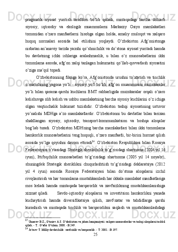 pragmatik   siyosat   yuritish   tarafdori   bo’lib   qoladi,   mintaqadagi   barcha   dolzarb
siyosiy,   iqtisodiy   va   ekologik   muammolarni   Markaziy   Osiyo   mamlakatlari
tomonidan   o’zaro   manfaatlarni   hisobga   olgan   holda,   amaliy   muloqot   va   xalqaro
huquq   normalari   asosida   hal   etilishini   yoqlaydi.   O’zbekiston   Afg’onistonga
nisbatan an’anaviy tarzda yaxshi qo’shnichilik va do’stona siyosat yuritadi hamda
bu   davlatning   ichki   ishlariga   aralashmaslik,   u   bilan   o’z   munosabatlarini   ikki
tomonlama asosda,  afg’on xalqi tanlagan hukumatni qo’llab-quvvatlash siyosatini
o’ziga ma’qul topadi. 
O’zbekistonning   fikriga   ko’ra,   Afg’onistonda   urushni   to’xtatish   va   tinchlik
o’rnatishning yagona yo’li - siyosiy yo’l bo’lib, afg’on muammosini muzokaralar
yo’li   bilan   qarama-qarshi   kuchlarni   BMT   rahbarligida   muzokaralar   orqali   o’zaro
kelishuvga olib kelish va ushbu mamlakatning barcha siyosiy kuchlarini o’z ichiga
olgan   vaqtinchalik   hukumat   tuzishdir.   O’zbekiston   tashqi   siyosatining   ustuvor
yo’nalishi   MDHga   a’zo   mamlakatlardir.   O’zbekistonni   bu   davlatlar   bilan   tarixan
shakllangan   siyosiy,   iqtisodiy,   transport-kommunikatsion   va   boshqa   aloqalar
bog’lab turadi. O’zbekiston MDHning barcha mamlakatlari  bilan ikki  tomonlama
hamkorlik munosabatlarini teng huquqli, o’zaro manfaatli, bir-birini hurmat qilish
asosida  yo’lga  qoyishni  davom  ettiradi 16
.  O’zbekiston  Respublikasi   bilan   Rossiya
Federatsiyasi o’rtasidagi Strategik sherikchilik to’g’risidagi shartnoma (2004 yil 16
iyun),   Ittifoqchilik   munosabatlari   to’g’risidagi   shartnoma   (2005   yil   14   noyabr),
shuningdek   Strategik   sheriklikni   chuqurlashtiish   to’g’risidagi   deklaratsiya   (2012
yil   4   iyun)   asosida   Rossiya   Federatsiyasi   bilan   do’stona   aloqalarni   izchil
rivojlantirish va har tomonlama mustahkamlash har ikkala mamlakat manfaatlariga
mos   keladi   hamda   mintaqada   barqarorlik   va   xavfsizlikning   mustahkamlanishiga
xizmat qiladi. Savdo-iqtisodiy   aloqalarni   va   investitsion   hamkorlikni   yanada
kuchaytirish   hamda   diversifikatsiya   qilish,   xavf-xatar   va   tahdidlarga   qarshi
kurashish   va   mintaqada   tinchlik   va   barqarorlikni   saqlash   va   mustahkamlashdagi
15
 Umarov B.Z., G‘aniev A.S. O‘zbekiston va jahon hamjamiyati: xalqaro munosabatlar va tashqi aloqalarni tashkil
qilish. - T.: G‘afur G‘ulom.  2008.  -B.249.
16
 Jo‘raev T. Milliy davlatchilik: xavfsizlik va barqarorlik. - T: 2001. -B.197.
25 