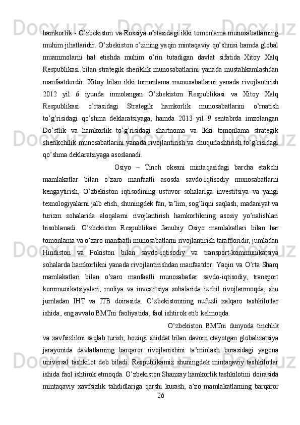 hamkorlik - O’zbekiston va Rossiya o’rtasidagi ikki tomonlama munosabatlarning
muhim jihatlaridir. O’zbekiston o’zining yaqin mintaqaviy qo’shnisi hamda global
muammolarni   hal   etishda   muhim   o’rin   tutadigan   davlat   sifatida   Xitoy   Xalq
Respublikasi   bilan   strategik   sheriklik   munosabatlarini   yanada   mustahkamlashdan
manfaatdordir.   Xitoy   bilan   ikki   tomonlama   munosabatlarni   yanada   rivojlantirish
2012   yil   6   iyunda   imzolangan   O’zbekiston   Respublikasi   va   Xitoy   Xalq
Respublikasi   o’rtasidagi   Strategik   hamkorlik   munosabatlarini   o’rnatish
to’g’risidagi   qo’shma   deklaratsiyaga,   hamda   2013   yil   9   sentabrda   imzolangan
Do’stlik   va   hamkorlik   to’g’risidagi   shartnoma   va   Ikki   tomonlama   strategik
sherikchilik munosabatlarini yanada rivojlantirish va chuqurlashtirish to’g’risidagi
qo’shma deklaratsiyaga asoslanadi. 
Osiyo   –   Tinch   okeani   mintaqasidagi   barcha   etakchi
mamlakatlar   bilan   o’zaro   manfaatli   asosda   savdo-iqtisodiy   munosabatlarni
kengaytirish,   O’zbekiston   iqtisodining   ustuvor   sohalariga   investitsiya   va   yangi
texnologiyalarni jalb etish, shuningdek fan, ta’lim, sog’liqni saqlash, madaniyat va
turizm   sohalarida   aloqalarni   rivojlantirish   hamkorlikning   asosiy   yo’nalishlari
hisoblanadi.   O’zbekiston   Respublikasi   Janubiy   Osiyo   mamlakatlari   bilan   har
tomonlama va o’zaro manfaatli munosabatlarni rivojlantirish tarafdoridir, jumladan
Hindiston   va   Pokiston   bilan   savdo-iqtisodiy   va   transport-kommunikatsiya
sohalarda hamkorlikni yanada rivojlantirishdan manfaatdor. Yaqin va O’rta Sharq
mamlakatlari   bilan   o’zaro   manfaatli   munosabatlar   savdo-iqtisodiy,   transport
kommunikatsiyalari,   moliya   va   investitsiya   sohalarida   izchil   rivojlanmoqda,   shu
jumladan   IHT   va   ITB   doirasida.   O’zbekistonning   nufuzli   xalqaro   tashkilotlar
ishida, eng avvalo BMTni faoliyatida, faol ishtirok etib kelmoqda. 
O’zbekiston   BMTni   dunyoda   tinchlik
va xavfsizlikni saqlab turish, hozirgi shiddat bilan davom etayotgan globalizatsiya
jarayonida   davlatlarning   barqaror   rivojlanishini   ta’minlash   borasidagi   yagona
universal   tashkilot   deb   biladi.   Respublikamiz   shuningdek   mintaqaviy   tashkilotlar
ishida faol ishtirok etmoqda. O’zbekiston Shanxay hamkorlik tashkilotini doirasida
mintaqaviy   xavfsizlik   tahdidlariga   qarshi   kurash,   a’zo   mamlakatlarning   barqaror
26 