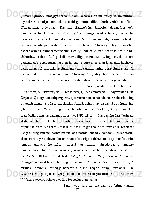 ijtimoiy-iqtisodiy   taraqqiyotini   ta’minlash,   o’zaro   infratuzilmaviy   va   investitsion
loyihalarni   amalga   oshirish   borasidagi   hamkorlikni   kuchaytirish   tarafdori.
O’zbekistonning   Mustaqil   Davlatlar   Hamdo’stligi   tashkiloti   doirasidagi   ko’p
tomonlama   hamkorligining   ustuvor   yo’nalishlariga   savdo-iqtisodiy   hamkorlik
masalalari, transport kommunikatsiya tarmoqlarini rivojlantirish, transmilliy tahdid
va   xavf-xatarlarga   qarshi   kurashish   hisoblanadi.   Markaziy   Osiyo   davlatlari
boshliqlarining   birinchi   uchrashuvi   1990-yil   iyunda   Almati   shahrida   bo'lib   o'tdi.
Uchrashuv   sobiq   Ittifoq   hali   mavjudligi   sharoitida,   uning   ahvoli   tobora
yomonlashib   borayotgan,   xalq   xo'jaligining   barcha   sohalarida   tanglik   kuchayib
borayotgan,   pul   qadrsizlanayotgan,   narx-navo   qimmatlashib   borayotgan   sharoitda
bo'lgan   edi.   Shuning   uchun   ham   Markaziy   Osiyodagi   besh   davlat   iqtisodiy
tanglikdan chiqish uchun resurslarni birlashtirish zarur degan xulosaga keldilar. 
Beshta   respublika   davlat   boshliqlari   -
I.  Karimov, N.  Nazarbayev,  A. Masaliyev,  Q.  Mahkamov  va  S.  Niyozovlar  O'rta
Osiyo va Qozog'iston xalqlariga murojaatnoma hamda respublikalar rahbarlarining
Bayonoti nomli hujjatlarni imzoladilar. Almati uchrashuivida davlat boshliqlari har
yili   uchrashuv   o'tkazish   to'g'risida   ahdlashib   oldilar.   Markaziy   Osiyo   davlatlari
prezidentlarining navbatdagi uchrashuvi 1991-yil 13 - 15-avgust kunlari Toshkent
shahrida   bo'ldi.   Unda   uchrashuv   yakunlari   xususida   Axborot   hamda
respublikalararo   Maslahat   kengashini   tuzish   to'g'risida   bitim   imzolandi.   Maslahat
kengashining  vazifasi   beshta  mamlakat   o'rtasida  iqtisodiy hamkorlik qilish  uchun
shart-sharoit   yaratishdan,   bozor   munosabatlariga   o'tishda   mintaqa   manfaatlarini
himoya   qiluvchi   kelishilgan   siyosat   yuritishdan,   iqtisodiyotning   umumiy
muammolarini   hal   etishga   yagona   yondashuvlarni   ishlab   chiqishdan   iborat   deb
belgilandi.   1991-yil   13-dekabrda   Ashgabatda   o`rta   Osiyo   Respublikalari   va
Qozog'iston davlat boshliqlarining uchrashuvi bo'lib, unda Tajan-Seraxs temir yo'l
qurilishi   bo'yicha   iqtisodiy   hamkorlik   qilish   haqida   bitim   imzolandi.   Uni
O`zbekiston,   Qozog'iston,   Qirg'iziston,   Turkmaniston   prezidentlari   -   I.   Karimov,
N. Nazarbayev, A. Akayev va S. Niyozovlar imzoladilar. 
Temir   yo'l   qurilishi   haqidagi   bu   bitim   yagona
27 