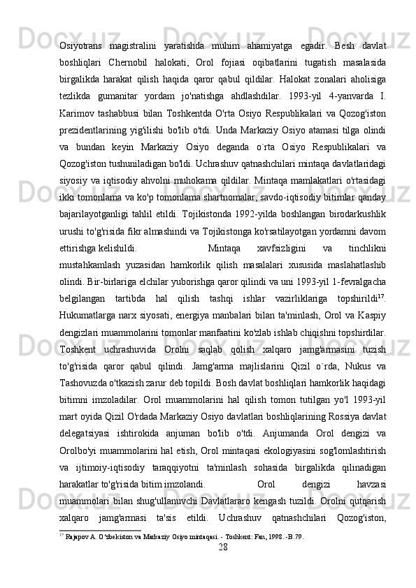 Osiyotrans   magistralini   yaratishda   muhim   ahamiyatga   egadir.   Besh   davlat
boshliqlari   Chernobil   halokati,   Orol   fojiasi   oqibatlarini   tugatish   masalasida
birgalikda   harakat   qilish   haqida   qaror   qabul   qildilar.   Halokat   zonalari   aholisiga
tezlikda   gumanitar   yordam   jo'natishga   ahdlashdilar.   1993-yil   4-yanvarda   I.
Karimov   tashabbusi   bilan   Toshkentda   O'rta   Osiyo   Respublikalari   va   Qozog'iston
prezidentlarining   yig'ilishi   bo'lib   o'tdi.   Unda   Markaziy   Osiyo   atamasi   tilga   olindi
va   bundan   keyin   Markaziy   Osiyo   deganda   o`rta   Osiyo   Respublikalari   va
Qozog'iston tushuniladigan bo'ldi. Uchrashuv qatnashchilari mintaqa davlatlaridagi
siyosiy  va iqtisodiy ahvolni  muhokama qildilar. Mintaqa mamlakatlari  o'rtasidagi
ikki tomonlama va ko'p tomonlama shartnomalar, savdo-iqtisodiy bitimlar qanday
bajarilayotganligi   tahlil   etildi.   Tojikistonda   1992-yilda   boshlangan   birodarkushlik
urushi to'g'risida fikr almashindi va Tojikistonga ko'rsatilayotgan yordamni davom
ettirishga kelishildi.  Mintaqa   xavfsizligini   va   tinchlikni
mustahkamlash   yuzasidan   hamkorlik   qilish   masalalari   xususida   maslahatlashib
olindi. Bir-birlariga elchilar yuborishga qaror qilindi va uni 1993-yil 1-fevralgacha
belgilangan   tartibda   hal   qilish   tashqi   ishlar   vazirliklariga   topshirildi 17
.
Hukumatlarga  narx  siyosati,  energiya  manbalari  bilan  ta'minlash,   Orol   va  Kaspiy
dengizlari muammolarini tomonlar manfaatini ko'zlab ishlab chiqishni topshirdilar.
Toshkent   uchrashuvida   Orolni   saqlab   qolish   xalqaro   jamg'armasini   tuzish
to'g'risida   qaror   qabul   qilindi.   Jamg'arma   majlislarini   Qizil   o`rda,   Nukus   va
Tashovuzda o'tkazish zarur deb topildi. Bosh davlat boshliqlari hamkorlik haqidagi
bitimni   imzoladilar.   Orol   muammolarini   hal   qilish   tomon   tutilgan   yo'l   1993-yil
mart oyida Qizil O'rdada Markaziy Osiyo davlatlari boshliqlarining Rossiya davlat
delegatsiyasi   ishtirokida   anjuman   bo'lib   o'tdi.   Anjumanda   Orol   dengizi   va
Orolbo'yi  muammolarini  hal  etish,  Orol  mintaqasi  ekologiyasini  sog'lomlashtirish
va   ijtimoiy-iqtisodiy   taraqqiyotni   ta'minlash   sohasida   birgalikda   qilinadigan
harakatlar to'g'risida bitim imzolandi.  Orol   dengizi   havzasi
muammolari   bilan   shug'ullanuvchi   Davlatlararo   kengash   tuzildi.   Orolni   qutqarish
xalqaro   jamg'armasi   ta'sis   etildi.   Uchrashuv   qatnashchilari   Qozog'iston,
17
 Rajapov A. O‘zbekiston va Markaziy Osiyo mintaqasi. - Toshkent: Fan, 1998. -B.79.
28 