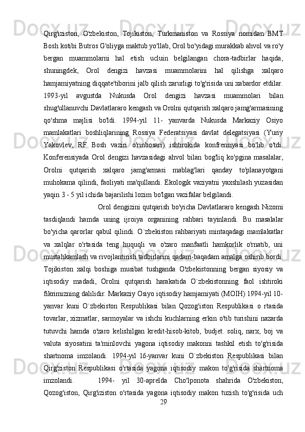 Qirg'iziston,   O'zbekiston,   Tojikiston,   Turkmaniston   va   Rossiya   nomidan   BMT
Bosh kotibi Butros G'oliyga maktub yo'llab, Orol bo'yidagi murakkab ahvol va ro'y
bergan   muammolarni   hal   etish   ucluin   belgilangan   chora-tadbirlar   haqida,
shuningdek,   Orol   dengizi   havzasi   muammolarini   hal   qilishga   xalqaro
hamjamiyatning diqqate'tiborini jalb qilish zarurligi to'g'risida uni xabardor etdilar.
1993-yil   avgustda   Nukusda   Orol   dengizi   havzasi   muammolari   bilan
shug'ullanuvchi Davlatlararo kengash va Orolni qutqarish xalqaro jamg'armasining
qo'shma   majlisi   bo'ldi.   1994-yil   11-   yanvarda   Nukusda   Markaziy   Osiyo
mamlakatlari   boshliqlarining   Rossiya   Federatsiyasi   davlat   delegatsiyasi   (Yuriy
Yakovlev,   RF   Bosh   vaziri   o'rinbosari)   ishtirokida   konfrensiyasi   bo'lib   o'tdi.
Konferensiyada   Orol   dengizi   havzasidagi   ahvol   bilan   bog'liq   ko'pgina   masalalar,
Orolni   qutqarish   xalqaro   jamg'armasi   mablag'lari   qanday   to'planayotgani
muhokama qilindi, faoliyati ma'qullandi. Ekologik vaziyatni yaxshilash yuzasidan
yaqin 3 - 5 yil ichida bajarilishi lozim bo'lgan vazifalar belgilandi. 
Orol dengizini qutqarish bo'yicha Davlatlararo kengash Nizomi
tasdiqlandi   hamda   uning   ijroiya   organining   rahbari   tayinlandi.   Bu   masalalar
bo'yicha   qarorlar   qabul   qilindi.   O`zbekiston   rahbariyati   mintaqadagi   mamlakatlar
va   xalqlar   o'rtasida   teng   huquqli   va   o'zaro   manfaatli   hamkorlik   o'rnatib,   uni
mustahkamlash va rivojlantirish tadbirlarini qadam-baqadam amalga oshirib bordi.
Tojikiston   xalqi   boshiga   musibat   tushganda   O'zbekistonning   bergan   siyosiy   va
iqtisodiy   madadi,   Orolni   qutqarish   harakatida   O`zbekistonning   faol   ishtiroki
fikrimizning dalilidir. Markaziy Osiyo iqtisodiy hamjamiyati (MOIH) 1994-yil 10-
yanvar   kuni   O`zbekiston   Respublikasi   bilan   Qozog'iston   Respublikasi   o   rtasida
tovarlar,  xizmatlar,  sarmoyalar   va  ishchi   kuchlarning  erkin  o'tib  turishini   nazarda
tutuvchi   hamda   o'zaro   kelishilgan   kredit-hisob-kitob,   budjet.   soliq,   narx,   boj   va
valuta   siyosatini   ta'minlovchi   yagona   iqtisodiy   makonni   tashkil   etish   to'g'risida
shartnoma   imzolandi.   1994-yil   l6-yanvar   kuni   O`zbekiston   Respublikasi   bilan
Qirg'ziston   Respublikasi   o'rtasida   yagona   iqtisodiy   makon   to'g'risida   shartnoma
imzolandi. 1994-   yil   30-aprelda   Cho'lponota   shahrida   O'zbekiston,
Qozog'iston,   Qirg'iziston   o'rtasida   yagona   iqtisodiy   makon   tuzish   to'g'risida   uch
29 