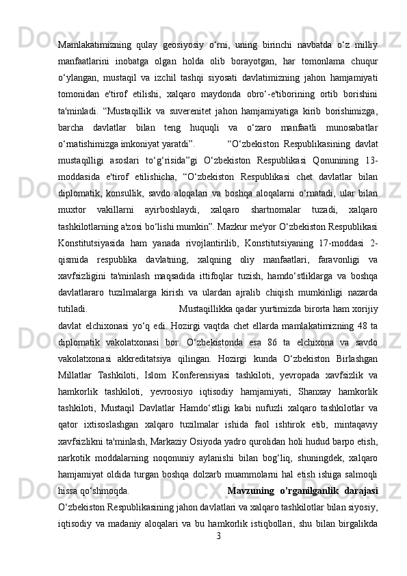 Mamlakatimizning   qulay   geosiyosiy   o‘rni,   uning   birinchi   navbatda   o‘z   milliy
manfaatlarini   inobatga   olgan   holda   olib   borayotgan,   har   tomonlama   chuqur
o‘ylangan,   mustaqil   va   izchil   tashqi   siyosati   davlatimizning   jahon   hamjamiyati
tomonidan   e'tirof   etilishi,   xalqaro   maydonda   obro‘-e'tiborining   ortib   borishini
ta'minladi.   “Mustaqillik   va   suverenitet   jahon   hamjamiyatiga   kirib   borishimizga,
barcha   davlatlar   bilan   teng   huquqli   va   o‘zaro   manfaatli   munosabatlar
o‘rnatishimizga imkoniyat yaratdi”. “O‘zbekiston   Respublikasining   davlat
mustaqilligi   asoslari   to‘g‘risida”gi   O‘zbekiston   Respublikasi   Qonunining   13-
moddasida   e'tirof   etilishicha,   “O‘zbekiston   Respublikasi   chet   davlatlar   bilan
diplomatik,   konsullik,   savdo   aloqalari   va   boshqa   aloqalarni   o‘rnatadi,   ular   bilan
muxtor   vakillarni   ayirboshlaydi,   xalqaro   shartnomalar   tuzadi,   xalqaro
tashkilotlarning a'zosi bo‘lishi mumkin”. Mazkur me'yor O‘zbekiston Respublikasi
Konstitutsiyasida   ham   yanada   rivojlantirilib,   Konstitutsiyaning   17-moddasi   2-
qismida   respublika   davlatning,   xalqning   oliy   manfaatlari,   faravonligi   va
xavfsizligini   ta'minlash   maqsadida   ittifoqlar   tuzish,   hamdo‘stliklarga   va   boshqa
davlatlararo   tuzilmalarga   kirish   va   ulardan   ajralib   chiqish   mumkinligi   nazarda
tutiladi.  Mustaqillikka qadar yurtimizda birorta ham xorijiy
davlat   elchixonasi   yo‘q   edi.   Hozirgi   vaqtda   chet   ellarda   mamlakatimizning   48   ta
diplomatik   vakolatxonasi   bor.   O‘zbekistonda   esa   86   ta   elchixona   va   savdo
vakolatxonasi   akkreditatsiya   qilingan.   Hozirgi   kunda   O‘zbekiston   Birlashgan
Millatlar   Tashkiloti,   Islom   Konferensiyasi   tashkiloti,   yevropada   xavfsizlik   va
hamkorlik   tashkiloti,   yevroosiyo   iqtisodiy   hamjamiyati,   Shanxay   hamkorlik
tashkiloti,   Mustaqil   Davlatlar   Hamdo‘stligi   kabi   nufuzli   xalqaro   tashkilotlar   va
qator   ixtisoslashgan   xalqaro   tuzilmalar   ishida   faol   ishtirok   etib,   mintaqaviy
xavfsizlikni ta'minlash, Markaziy Osiyoda yadro qurolidan holi hudud barpo etish,
narkotik   moddalarning   noqonuniy   aylanishi   bilan   bog‘liq,   shuningdek,   xalqaro
hamjamiyat   oldida   turgan   boshqa   dolzarb   muammolarni   hal   etish   ishiga   salmoqli
hissa qo‘shmoqda.  Mavzuning   o’rganilganlik   darajasi
O‘zbekiston Respublikasining jahon davlatlari va xalqaro tashkilotlar bilan siyosiy,
iqtisodiy   va   madaniy   aloqalari   va   bu   hamkorlik   istiqbollari,   shu   bilan   birgalikda
3 