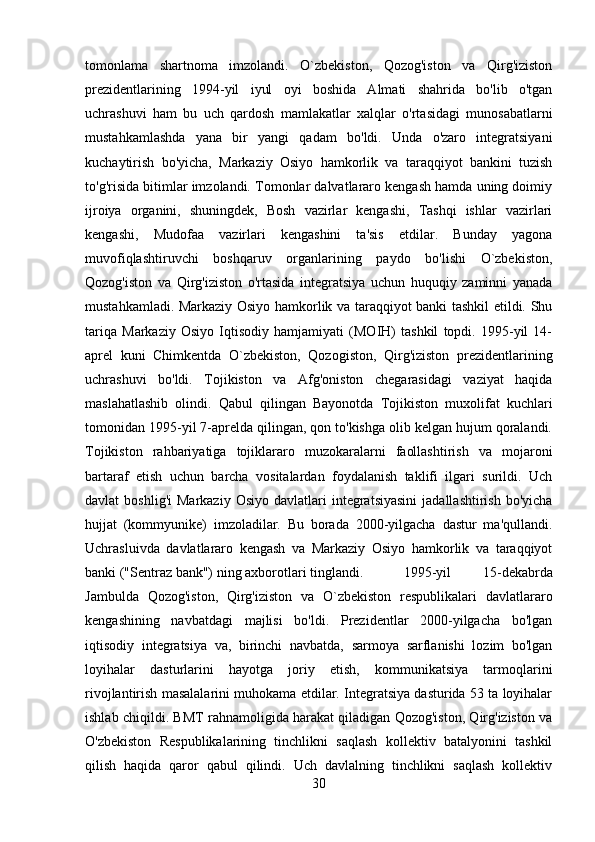 tomonlama   shartnoma   imzolandi.   O`zbekiston,   Qozog'iston   va   Qirg'iziston
prezidentlarining   1994-yil   iyul   oyi   boshida   Almati   shahrida   bo'lib   o'tgan
uchrashuvi   ham   bu   uch   qardosh   mamlakatlar   xalqlar   o'rtasidagi   munosabatlarni
mustahkamlashda   yana   bir   yangi   qadam   bo'ldi.   Unda   o'zaro   integratsiyani
kuchaytirish   bo'yicha,   Markaziy   Osiyo   hamkorlik   va   taraqqiyot   bankini   tuzish
to'g'risida bitimlar imzolandi. Tomonlar dalvatlararo kengash hamda uning doimiy
ijroiya   organini,   shuningdek,   Bosh   vazirlar   kengashi,   Tashqi   ishlar   vazirlari
kengashi,   Mudofaa   vazirlari   kengashini   ta'sis   etdilar.   Bunday   yagona
muvofiqlashtiruvchi   boshqaruv   organlarining   paydo   bo'lishi   O`zbekiston,
Qozog'iston   va   Qirg'iziston   o'rtasida   integratsiya   uchun   huquqiy   zaminni   yanada
mustahkamladi. Markaziy Osiyo hamkorlik va taraqqiyot banki tashkil etildi. Shu
tariqa   Markaziy   Osiyo   Iqtisodiy   hamjamiyati   (MOIH)   tashkil   topdi.   1995-yil   14-
aprel   kuni   Chimkentda   O`zbekiston,   Qozogiston,   Qirg'iziston   prezidentlarining
uchrashuvi   bo'ldi.   Tojikiston   va   Afg'oniston   chegarasidagi   vaziyat   haqida
maslahatlashib   olindi.   Qabul   qilingan   Bayonotda   Tojikiston   muxolifat   kuchlari
tomonidan 1995-yil 7-aprelda qilingan, qon to'kishga olib kelgan hujum qoralandi.
Tojikiston   rahbariyatiga   tojiklararo   muzokaralarni   faollashtirish   va   mojaroni
bartaraf   etish   uchun   barcha   vositalardan   foydalanish   taklifi   ilgari   surildi.   Uch
davlat   boshlig'i  Markaziy   Osiyo  davlatlari  integratsiyasini   jadallashtirish  bo'yicha
hujjat   (kommyunike)   imzoladilar.   Bu   borada   2000-yilgacha   dastur   ma'qullandi.
Uchrasluivda   davlatlararo   kengash   va   Markaziy   Osiyo   hamkorlik   va   taraqqiyot
banki ("Sentraz bank") ning axborotlari tinglandi. 1995-yil   15-dekabrda
Jambulda   Qozog'iston,   Qirg'iziston   va   O`zbekiston   respublikalari   davlatlararo
kengashining   navbatdagi   majlisi   bo'ldi.   Prezidentlar   2000-yilgacha   bo'lgan
iqtisodiy   integratsiya   va,   birinchi   navbatda,   sarmoya   sarflanishi   lozim   bo'lgan
loyihalar   dasturlarini   hayotga   joriy   etish,   kommunikatsiya   tarmoqlarini
rivojlantirish masalalarini muhokama etdilar. Integratsiya dasturida 53 ta loyihalar
ishlab chiqildi. BMT rahnamoligida harakat qiladigan Qozog'iston, Qirg'iziston va
O'zbekiston   Respublikalarining   tinchlikni   saqlash   kollektiv   batalyonini   tashkil
qilish   haqida   qaror   qabul   qilindi.   Uch   davlalning   tinchlikni   saqlash   kollektiv
30 