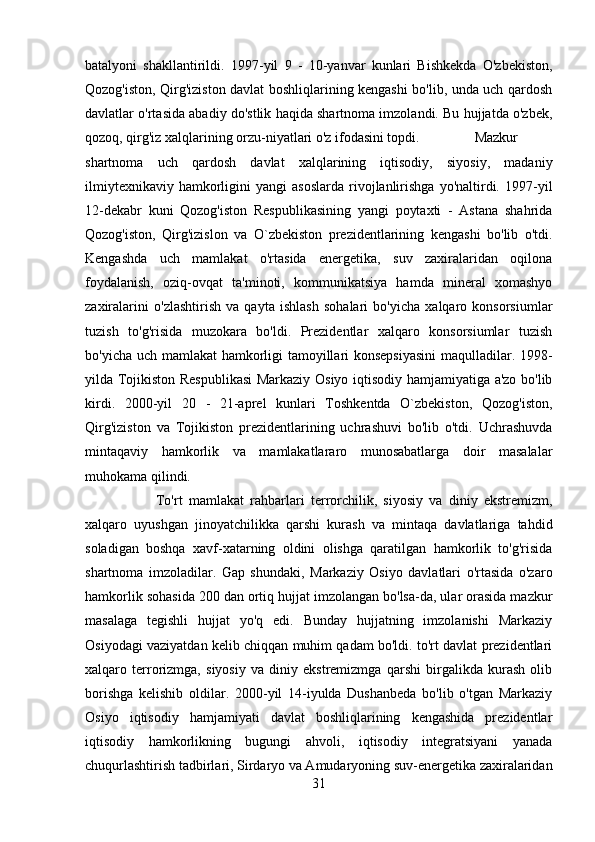 batalyoni   shakllantirildi.   1997-yil   9   -   10-yanvar   kunlari   Bishkekda   O'zbekiston,
Qozog'iston, Qirg'iziston davlat boshliqlarining kengashi bo'lib, unda uch qardosh
davlatlar o'rtasida abadiy do'stlik haqida shartnoma imzolandi. Bu hujjatda o'zbek,
qozoq, qirg'iz xalqlarining orzu-niyatlari o'z ifodasini topdi.  Mazkur
shartnoma   uch   qardosh   davlat   xalqlarining   iqtisodiy,   siyosiy,   madaniy
ilmiytexnikaviy   hamkorligini   yangi   asoslarda   rivojlanlirishga  yo'naltirdi.  1997-yil
12-dekabr   kuni   Qozog'iston   Respublikasining   yangi   poytaxti   -   Astana   shahrida
Qozog'iston,   Qirg'izislon   va   O`zbekiston   prezidentlarining   kengashi   bo'lib   o'tdi.
Kengashda   uch   mamlakat   o'rtasida   energetika,   suv   zaxiralaridan   oqilona
foydalanish,   oziq-ovqat   ta'minoti,   kommunikatsiya   hamda   mineral   xomashyo
zaxiralarini   o'zlashtirish   va   qayta   ishlash   sohalari   bo'yicha   xalqaro   konsorsiumlar
tuzish   to'g'risida   muzokara   bo'ldi.   Prezidentlar   xalqaro   konsorsiumlar   tuzish
bo'yicha uch mamlakat  hamkorligi tamoyillari konsepsiyasini  maqulladilar. 1998-
yilda Tojikiston Respublikasi Markaziy Osiyo iqtisodiy hamjamiyatiga a'zo bo'lib
kirdi.   2000-yil   20   -   21-aprel   kunlari   Toshkentda   O`zbekiston,   Qozog'iston,
Qirg'iziston   va   Tojikiston   prezidentlarining   uchrashuvi   bo'lib   o'tdi.   Uchrashuvda
mintaqaviy   hamkorlik   va   mamlakatlararo   munosabatlarga   doir   masalalar
muhokama qilindi. 
To'rt   mamlakat   rahbarlari   terrorchilik,   siyosiy   va   diniy   ekstremizm,
xalqaro   uyushgan   jinoyatchilikka   qarshi   kurash   va   mintaqa   davlatlariga   tahdid
soladigan   boshqa   xavf-xatarning   oldini   olishga   qaratilgan   hamkorlik   to'g'risida
shartnoma   imzoladilar.   Gap   shundaki,   Markaziy   Osiyo   davlatlari   o'rtasida   o'zaro
hamkorlik sohasida 200 dan ortiq hujjat imzolangan bo'lsa-da, ular orasida mazkur
masalaga   tegishli   hujjat   yo'q   edi.   Bunday   hujjatning   imzolanishi   Markaziy
Osiyodagi vaziyatdan kelib chiqqan muhim qadam bo'ldi. to'rt davlat prezidentlari
xalqaro   terrorizmga,   siyosiy   va   diniy   ekstremizmga   qarshi   birgalikda   kurash   olib
borishga   kelishib   oldilar.   2000-yil   14-iyulda   Dushanbeda   bo'lib   o'tgan   Markaziy
Osiyo   iqtisodiy   hamjamiyati   davlat   boshliqlarining   kengashida   prezidentlar
iqtisodiy   hamkorlikning   bugungi   ahvoli,   iqtisodiy   integratsiyani   yanada
chuqurlashtirish tadbirlari, Sirdaryo va Amudaryoning suv-energetika zaxiralaridan
31 