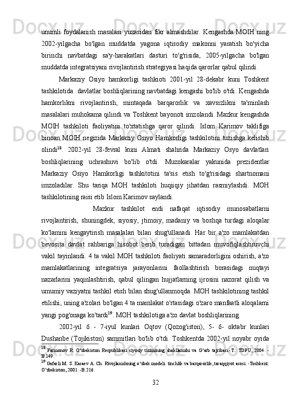 unumli   foydalanish   masalasi   yuzasidan   fikr   almashdilar.   Kengashda   MOIH   ning
2002-yilgacha   bo'lgan   muddatda   yagona   iqtisodiy   makonni   yaratish   bo'yicha
birinchi   navbatdagi   sa'y-harakatlari   dasturi   to'g'risida,   2005-yilgacha   bo'lgan
muddatda integratsiyani rivojlantirish strategiyasi haqida qarorlar qabul qilindi. 
Markaziy   Osiyo   hamkorligi   tashkioti   2001-yil   28-dekabr   kuni   Toshkent
tashkilotida .davlatlar boshliqlarining navbatdagi kengashi bo'lib o'tdi. Kengashda
hamkorlikni   rivojlantirish,   mintaqada   barqarorlik   va   xavsizlikni   ta'minlash
masalalari muhokama qilindi va Toshkent bayonoti imzolandi. Mazkur kengashda
MOIH   tashkiloti   faoliyatini   to'xtatishga   qaror   qilindi.   Islom   Karimov   taklifiga
binoan MOIH negizida Markaziy  Osiyo Hamkorligi  tashkilotini  tuzishga  kelishib
olindi 18
.   2002-yil   28-fevral   kuni   Almati   shahrida   Markaziy   Osyo   davlatlari
boshliqlarining   uchrashuvi   bo'lib   o'tdi.   Muzokaralar   yakunida   prezidentlar
Markaziy   Osiyo   Hamkorligi   tashkitotini   ta'sis   etish   to'g'risidagi   shartnomani
imzoladilar.   Shu   tariqa   MOH   tashkiloti   huqiiqiy   jihatdan   rasmiylashdi.   MOH
tashkilotining raisi etib Islom Karimov saylandi. 
Mazkur   tashkilot   endi   nafaqat   iqtisodiy   munosabatlarni
rivojlantirish,   shuningdek,   siyosiy,   jtimoiy,   madaniy   va   boshqa   turdagi   aloqalar
ko'lamini   kengaytirish   masalalari   bilan   shug'ullanadi.   Har   bir   a'zo   mamlakatdan
bevosita   davlat   rahbariga   hisobot   berib   turadigan   bittadan   muvofiqlashtiruvchi
vakil tayinlandi. 4 ta vakil MOH tashkiloti faoliyati samaradorligini oshirish, a'zo
mamlakatlarining   integratsiya   jarayonlarini   faollashtirish   borasidagi   nuqtayi
nazarlarini   yaqinlashtirish,   qabul   qilingan   hujjatlarning   ijrosini   nazorat   qilish   va
umumiy vaziyatni tashkil etish bilan shug'ullanmoqda. MOH tashkilotining tashkil
etilishi, uning a'zolari bo'lgan 4 ta mamlakat o'rtasidagi o'zaro manfaatli aloqalarni
yangi pog'onaga ko'tardi 19
. MOH tashkilotiga a'zo davlat boshliqlarining. 
2002-yil   6   -   7-iyul   kunlari   Oqtov   (Qozog'iston),   5-   6-   oktabr   kunlari
Dushanbe   (Tojikiston)   sammitlari   bo'lib   o'tdi.   Toshkentda   2002-yil   noyabr   oyida
18
  Farmonov   R.   O‘zbekiston   Respublikasi   siyosiy   tizimining   shakllanishi   va   G‘arb   tajribasi.-T.:   TDPU,   2004.   -
B.149.
19
 Gafarli M. S. Kasaev A. Ch. Rivojlanishning o‘zbek modeli: tinchlik va barqarorlik, taraqqiyot asosi. -Toshkent:
O’zbekiston, 2001. -B.216.
32 