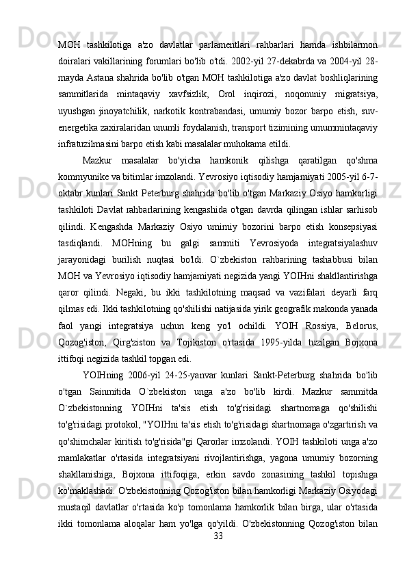 MOH   tashkilotiga   a'zo   davlatlar   parlamentlari   rahbarlari   hamda   ishbilarmon
doiralari vakillarining forumlari bo'lib o'tdi. 2002-yil 27-dekabrda va 2004-yil 28-
mayda Astana shahrida bo'lib o'tgan MOH tashkilotiga a'zo davlat boshliqlarining
sammitlarida   mintaqaviy   xavfsizlik,   Orol   inqirozi,   noqonuniy   migratsiya,
uyushgan   jinoyatchilik,   narkotik   kontrabandasi,   umumiy   bozor   barpo   etish,   suv-
energetika zaxiralaridan unumli foydalanish, transport tizimining umummintaqaviy
infratuzilmasini barpo etish kabi masalalar muhokama etildi. 
Mazkur   masalalar   bo'yicha   hamkonik   qilishga   qaratilgan   qo'shma
kommyunike va bitimlar imzolandi. Yevrosiyo iqtisodiy hamjamiyati 2005-yil 6-7-
oktabr  kunlari  Sankt   Peterburg  shahrida   bo'lib  o'tgan  Markaziy  Osiyo   hamkorligi
tashkiloti   Davlat   rahbarlarining   kengashida   o'tgan   davrda  qilingan   ishlar   sarhisob
qilindi.   Kengashda   Markaziy   Osiyo   umimiy   bozorini   barpo   etish   konsepsiyasi
tasdiqlandi.   MOHning   bu   galgi   sammiti   Yevrosiyoda   integratsiyalashuv
jarayonidagi   burilish   nuqtasi   bo'ldi.   O`zbekiston   rahbarining   tashabbusi   bilan
MOH va Yevrosiyo iqtisodiy hamjamiyati negizida yangi YOIHni shakllantirishga
qaror   qilindi.   Negaki,   bu   ikki   tashkilotning   maqsad   va   vazifalari   deyarli   farq
qilmas edi. Ikki tashkilotning qo'shilishi natijasida yirik geografik makonda yanada
faol   yangi   integratsiya   uchun   keng   yo'l   ochildi.   YOIH   Rossiya,   Belorus,
Qozog'iston,   Qirg'ziston   va   Tojikiston   o'rtasida   1995-yilda   tuzilgan   Bojxona
ittifoqi negizida tashkil topgan edi. 
YOIHning   2006-yil   24-25-yanvar   kunlari   Sankt-Peterburg   shahrida   bo'lib
o'tgan   Sainmitida   O`zbekiston   unga   a'zo   bo'lib   kirdi.   Mazkur   sammitda
O`zbekistonning   YOIHni   ta'sis   etish   to'g'risidagi   shartnomaga   qo'shilishi
to'g'risidagi protokol, "YOIHni ta'sis etish to'g'risidagi shartnomaga o'zgartirish va
qo'shimchalar kiritish to'g'risida"gi Qarorlar imzolandi. YOIH tashkiloti unga a'zo
mamlakatlar   o'rtasida   integratsiyani   rivojlantirishga,   yagona   umumiy   bozorning
shakllanishiga,   Bojxona   ittifoqiga,   erkin   savdo   zonasining   tashkil   topishiga
ko'maklashadi. O'zbekistonning Qozog'iston bilan hamkorligi Markaziy Osiyodagi
mustaqil   davlatlar   o'rtasida   ko'p   tomonlama   hamkorlik   bilan   birga,   ular   o'rtasida
ikki   tomonlama   aloqalar   ham   yo'lga   qo'yildi.   O'zbekistonning   Qozog'iston   bilan
33 