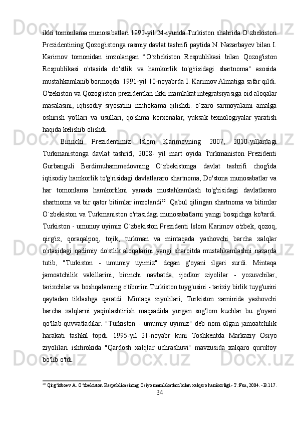 ikki tomonlama munosabatlari 1992-yil 24-iyunda Turkiston shahrida O`zbekiston
Prezidentining Qozog'istonga rasmiy davlat tashrifi paytida N. Nazarbayev bilan I.
Karimov   tomonidan   imzolangan   “O`zbekiston   Respublikasi   bilan   Qozog'iston
Respublikasi   o'rtasida   do'stlik   va   hamkorlik   to'g'risidagi   shartnoma"   asosida
mustahkamlanib bormoqda. 1991-yil 10-noyabrda I. Karimov Almatiga safar qildi.
O'zekiston va Qozog'iston prezidentlari ikki mamlakat integratsiyasiga oid aloqalar
masalasini,   iqtisodiy   siyosatini   muhokama   qilishdi.   o`zaro   sarmoyalarni   amalga
oshirish   yo'llari   va   usullari,   qo'shma   korxonalar,   yuksak   texnologiyalar   yaratish
haqida kelishib olishdi. 
Birinchi   Prezidentimiz   Islom   Karimovning   2007,   2010-yillardagi
Turkmanistonga   davlat   tashrifi,   2008-   yil   mart   oyida   Turkmaniston   Prezidenti
Gurbanguli   Berdimuhammedovning   O`zbekistonga   davlat   tashrifi   chog'ida
iqtisodiy hamkorlik to'g'risidagi davlatlararo shartnoma, Do'stona munosabatlar va
har   tomonlama   hamkorlikni   yanada   mustahkamlash   to'g'risidagi   davlatlararo
shartnoma va bir qator bitimlar imzolandi 20
. Qabul qilingan shartnoma va bitimlar
O`zbekiston va Turkmaniston o'rtasidagi munosabatlarni yangi bosqichga ko'tardi.
Turkiston - umunuy uyimiz O`zbekiston Prezidenti Islom Karimov o'zbek, qozoq,
qirg'iz,   qoraqalpoq,   tojik,   turkman   va   mintaqada   yashovchi   barcha   xalqlar
o'rtasidagi   qadimiy   do'stlik   aloqalarini   yangi   sharoitda   mustahkamlashni   nazarda
tutib,   "Turkiston   -   umumiy   uyimiz"   degan   g'oyani   ilgari   surdi.   Mintaqa
jamoatchilik   vakillarini,   birinchi   navbatda,   ijodkor   ziyolilar   -   yozuvchilar,
tarixchilar va boshqalarning e'tiborini Turkiston tuyg'usini - tarixiy birlik tuyg'usini
qaytadan   tiklashga   qaratdi.   Mintaqa   ziyolilari,   Turkiston   zaminida   yashovchi
barcha   xalqlarni   yaqinlashtirish   maqsadida   yurgan   sog'lom   kuchlar   bu   g'oyani
qo'llab-quvvatladilar.   "Turkiston   -   umumiy   uyimiz"   deb   nom   olgan   jamoatchilik
harakati   tashkil   topdi.   1995-yil   21-noyabr   kuni   Toshkentda   Markaziy   Osiyo
ziyolilari   ishtirokida   "Qardosh   xalqlar   uchrashuvi"   mavzusida   xalqaro   qurultoy
bo'lib o'tdi.
20
 Qirg‘izboev A. O‘zbekiston Respublikasining Osiyo mamlakatlari bilan xalqaro hamkorligi.-T.:Fan, 2004. -B.117.
34 