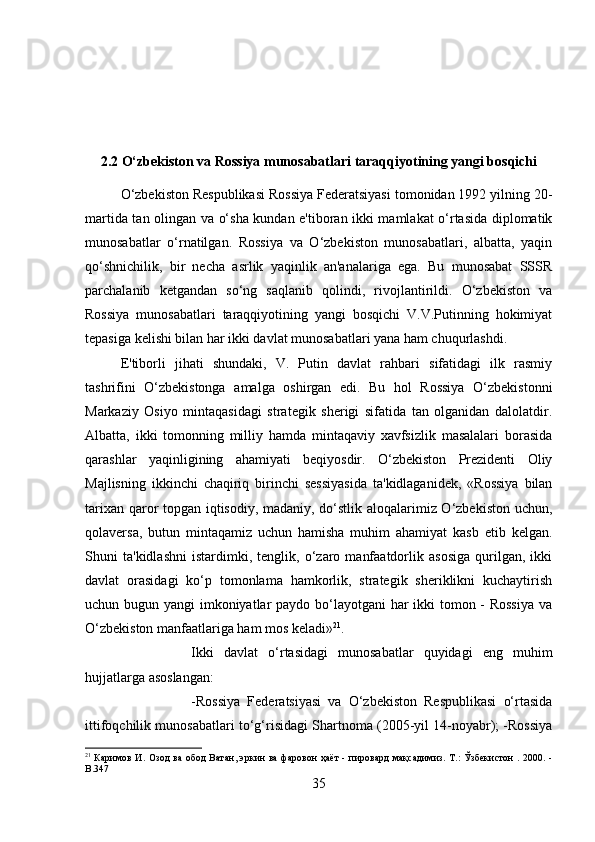 2.2 O‘zbekiston va Rossiya munosabatlari taraqqiyotining yangi bosqichi
O‘zbekiston Respublikasi Rossiya Federatsiyasi tomonidan 1992 yilning 20-
martida tan olingan va o‘sha kundan e'tiboran ikki mamlakat o‘rtasida diplomatik
munosabatlar   o‘rnatilgan.   Rossiya   va   O‘zbekiston   munosabatlari,   albatta,   yaqin
qo‘shnichilik,   bir   necha   asrlik   yaqinlik   an'analariga   ega.   Bu   munosabat   SSSR
parchalanib   ketgandan   so‘ng   saqlanib   qolindi,   rivojlantirildi.   O‘zbekiston   va
Rossiya   munosabatlari   taraqqiyotining   yangi   bosqichi   V.V.Putinning   hokimiyat
tepasiga kelishi bilan har ikki davlat munosabatlari yana ham chuqurlashdi. 
E'tiborli   jihati   shundaki,   V.   Putin   davlat   rahbari   sifatidagi   ilk   rasmiy
tashrifini   O‘zbekistonga   amalga   oshirgan   edi.   Bu   hol   Rossiya   O‘zbekistonni
Markaziy   Osiyo   mintaqasidagi   strategik   sherigi   sifatida   tan   olganidan   dalolatdir.
Albatta,   ikki   tomonning   milliy   hamda   mintaqaviy   xavfsizlik   masalalari   borasida
qarashlar   yaqinligining   ahamiyati   beqiyosdir.   O‘zbekiston   Prezidenti   Oliy
Majlisning   ikkinchi   chaqiriq   birinchi   sessiyasida   ta'kidlaganidek,   «Rossiya   bilan
tarixan qaror topgan iqtisodiy, madaniy, do‘stlik aloqalarimiz O‘zbekiston uchun,
qolaversa,   butun   mintaqamiz   uchun   hamisha   muhim   ahamiyat   kasb   etib   kelgan.
Shuni   ta'kidlashni   istardimki,   tenglik,   o‘zaro   manfaatdorlik   asosiga   qurilgan,   ikki
davlat   orasidagi   ko‘p   tomonlama   hamkorlik,   strategik   sheriklikni   kuchaytirish
uchun bugun yangi  imkoniyatlar paydo bo‘layotgani  har  ikki tomon - Rossiya  va
O‘zbekiston manfaatlariga ham mos keladi» 21
. 
Ikki   davlat   o‘rtasidagi   munosabatlar   quyidagi   eng   muhim
hujjatlarga asoslangan: 
-Rossiya   Federatsiyasi   va   O‘zbekiston   Respublikasi   o‘rtasida
ittifoqchilik munosabatlari to‘g‘risidagi Shartnoma (2005-yil 14-noyabr); -Rossiya
21
  Каримов И. Озод  ва обод Ватан, эркин ва  фаровон ҳаёт  - пировард  мақсадимиз. Т.:  Ўзбекистон . 2000. -
B. 347
35 