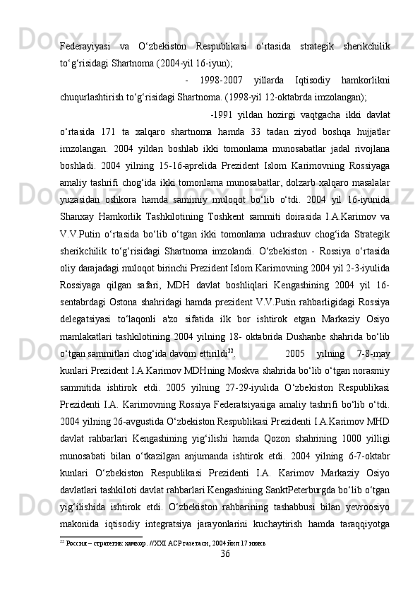 Federayiyasi   va   O‘zbekiston   Respublikasi   o‘rtasida   strategik   sherikchilik
to‘g‘risidagi Shartnoma (2004-yil 16-iyun); 
-   1998-2007   yillarda   Iqtisodiy   hamkorlikni
chuqurlashtirish to‘g‘risidagi Shartnoma. (1998-yil 12-oktabrda imzolangan); 
-1991   yildan   hozirgi   vaqtgacha   ikki   davlat
o‘rtasida   171   ta   xalqaro   shartnoma   hamda   33   tadan   ziyod   boshqa   hujjatlar
imzolangan.   2004   yildan   boshlab   ikki   tomonlama   munosabatlar   jadal   rivojlana
boshladi.   2004   yilning   15-16-aprelida   Prezident   Islom   Karimovning   Rossiyaga
amaliy tashrifi  chog‘ida  ikki  tomonlama  munosabatlar, dolzarb  xalqaro masalalar
yuzasidan   oshkora   hamda   samimiy   muloqot   bo‘lib   o‘tdi.   2004   yil   16-iyunida
Shanxay   Hamkorlik   Tashkilotining   Toshkent   sammiti   doirasida   I.A.Karimov   va
V.V.Putin   o‘rtasida   bo‘lib   o‘tgan   ikki   tomonlama   uchrashuv   chog‘ida   Strategik
sherikchilik   to‘g‘risidagi   Shartnoma   imzolandi.   O‘zbekiston   -   Rossiya   o‘rtasida
oliy darajadagi muloqot birinchi Prezident Islom Karimovning 2004 yil 2-3-iyulida
Rossiyaga   qilgan   safari,   MDH   davlat   boshliqlari   Kengashining   2004   yil   16-
sentabrdagi   Ostona   shahridagi   hamda   prezident   V.V.Putin   rahbarligidagi   Rossiya
delegatsiyasi   to‘laqonli   a'zo   sifatida   ilk   bor   ishtirok   etgan   Markaziy   Osiyo
mamlakatlari   tashkilotining   2004   yilning   18-   oktabrida   Dushanbe   shahrida   bo‘lib
o‘tgan sammitlari chog‘ida davom ettirildi 22
. 2005   yilning   7-8-may
kunlari Prezident I.A.Karimov MDHning Moskva shahrida bo‘lib o‘tgan norasmiy
sammitida   ishtirok   etdi.   2005   yilning   27-29-iyulida   O‘zbekiston   Respublikasi
Prezidenti   I.A.   Karimovning   Rossiya   Federatsiyasiga   amaliy   tashrifi   bo‘lib   o‘tdi.
2004 yilning 26-avgustida O‘zbekiston Respublikasi Prezidenti I.A.Karimov MHD
davlat   rahbarlari   Kengashining   yig‘ilishi   hamda   Qozon   shahrining   1000   yilligi
munosabati   bilan   o‘tkazilgan   anjumanda   ishtirok   etdi.   2004   yilning   6-7-oktabr
kunlari   O‘zbekiston   Respublikasi   Prezidenti   I.A.   Karimov   Markaziy   Osiyo
davlatlari tashkiloti davlat rahbarlari Kengashining SanktPeterburgda bo‘lib o‘tgan
yig‘ilishida   ishtirok   etdi.   O‘zbekiston   rahbarining   tashabbusi   bilan   yevroosiyo
makonida   iqtisodiy   integratsiya   jarayonlarini   kuchaytirish   hamda   taraqqiyotga
22
 Россия – стратегик ҳамкор. //ХХI АСР газетаси, 2004 йил 17 июнь
36 