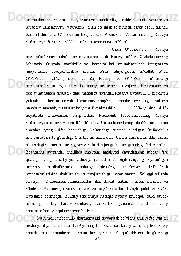 ko‘maklashish   maqsadida   yevroosiyo   hamkorligi   tashkilo-   tini   yevroosiyo
iqtisodiy   hamjamiyati   (yevrAzeS)   bilan   qo‘shish   to‘g‘risida   qaror   qabul   qilindi.
Sammit   doirasida   O‘zbekiston   Respublikasi   Prezidenti   I.A.Karimovning   Rossiya
Federatsiya Prezidenti V.V.Putin bilan uchrashuvi bo‘lib o‘tdi. 
Unda   O‘zbekiston   -   Rossiya
munosabatlarining   istiqbollari   muhokama   etildi.   Rossiya   rahbari   O‘zbekistonning
Markaziy   Osiyoda   xavfsizlik   va   barqarorlikni   mustahkamlash   integratsiya
jarayonlarini   rivojlantirishda   muhim   o‘rin   tutayotganini   ta'kidlab   o‘tdi.
O‘zbekiston   rahbari,   o‘z   navbatida,   Rossiya   va   O‘zbekiston   o‘rtasidagi
munosabatlar   strategik   sheriklik   tamoyillari   asosida   rivojlanib   borayotgani   va
«do‘st musibatda sinaladi» xalq maqoliga tayangan Rossiya siyosatini O‘zbekiston
yuksak   qadrlashini   uqtirdi.   Uchrashuv   chog‘ida   tomonlari   qiziqtirgan   xalqaro
hamda mintaqaviy masalalar bo‘yicha fikr almashildi.  2004 yilning 14-15-
noyabrida   O‘zbekiston   Respublikasi   Prezidenti   I.A.Karimovning   Rossiya
Federatsiyasiga rasmiy tashrifi bo‘lib o‘tdi. Ushbu tashrif chog‘ida ikki tomonlama
aloqalari   yangi   sifat   bosqichiga   ko‘tarishga   xizmat   qiladigan   Ittifoqchilik
munosabatlari   to‘g‘risidagi   Shartnoma   imzolandi.   Ushbu   shartnoma   ikki   davlat
o‘rtasidagi munosabatlarning yangi sifat darajasiga ko‘tarilganining ifodasi bo‘ldi.
Boshqacha   aytganda,   endilikda   sho‘rolar   amaliyoti   davridagidan   tubdan   farq
qiladigan   yangi   falsafiy   yondashuvga,   jumladan,   strategik   istiqbolga   ega   bo‘lgan
umumiy   manfaatlarning   inobatga   olinishiga   asoslangan   ittifoqchilik
munosabatlarining   shakllanishi   va   rivojlanishiga   imkon   yaratdi.   So‘nggi   yillarda
Rossiya   -   O‘zbekiston   munosabatlari   ikki   davlat   rahbari   -   Islom   Karimov   va
Vladimir   Putinning   siyosiy   irodasi   va   sa'y-harakatlari   tufayli   jadal   va   izchil
rivojlanib   bormoqda.   Bunday   tendensiya   nafaqat   siyosiy   muloqot,   balki   savdo-
iqtisodiy,   harbiy,   harbiy-texnikaviy   hamkorlik,   gumanitar   hamda   madaniy
sohalarda ham yaqqol namoyon bo‘lmoqda. 
Ma'lumki, ittifoqchilik shartnomasini tayyorlash bo‘yicha amaliy faoliyat bir
necha yil ilgari boshlanib, 1999 yilning 11-dekabrida Harbiy va harbiy-texnikaviy
sohada   har   tomonlama   hamkorlikni   yanada   chuqurlashtirish   to‘g‘risidagi
37 