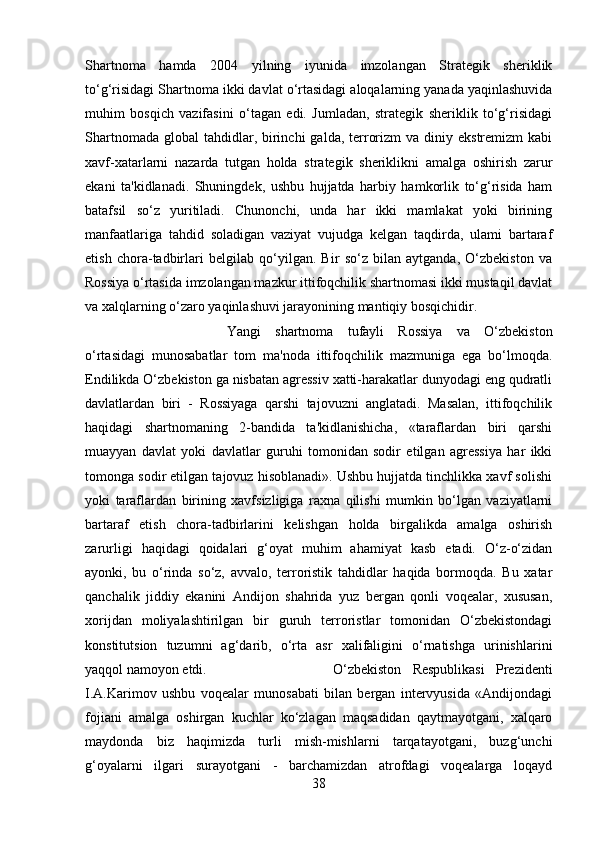 Shartnoma   hamda   2004   yilning   iyunida   imzolangan   Strategik   sheriklik
to‘g‘risidagi Shartnoma ikki davlat o‘rtasidagi aloqalarning yanada yaqinlashuvida
muhim   bosqich   vazifasini   o‘tagan   edi.   Jumladan,   strategik   sheriklik   to‘g‘risidagi
Shartnomada  global   tahdidlar,  birinchi   galda, terrorizm   va diniy  ekstremizm   kabi
xavf-xatarlarni   nazarda   tutgan   holda   strategik   sheriklikni   amalga   oshirish   zarur
ekani   ta'kidlanadi.   Shuningdek,   ushbu   hujjatda   harbiy   hamkorlik   to‘g‘risida   ham
batafsil   so‘z   yuritiladi.   Chunonchi,   unda   har   ikki   mamlakat   yoki   birining
manfaatlariga   tahdid   soladigan   vaziyat   vujudga   kelgan   taqdirda,   ulami   bartaraf
etish   chora-tadbirlari   belgilab   qo‘yilgan.   Bir   so‘z   bilan   aytganda,   O‘zbekiston   va
Rossiya o‘rtasida imzolangan mazkur ittifoqchilik shartnomasi ikki mustaqil davlat
va xalqlarning o‘zaro yaqinlashuvi jarayonining mantiqiy bosqichidir. 
Yangi   shartnoma   tufayli   Rossiya   va   O‘zbekiston
o‘rtasidagi   munosabatlar   tom   ma'noda   ittifoqchilik   mazmuniga   ega   bo‘lmoqda.
Endilikda O‘zbekiston ga nisbatan agressiv xatti-harakatlar dunyodagi eng qudratli
davlatlardan   biri   -   Rossiyaga   qarshi   tajovuzni   anglatadi.   Masalan,   ittifoqchilik
haqidagi   shartnomaning   2-bandida   ta'kidlanishicha,   «taraflardan   biri   qarshi
muayyan   davlat   yoki   davlatlar   guruhi   tomonidan   sodir   etilgan   agressiya   har   ikki
tomonga sodir etilgan tajovuz hisoblanadi». Ushbu hujjatda tinchlikka xavf solishi
yoki   taraflardan   birining   xavfsizligiga   raxna   qilishi   mumkin   bo‘lgan   vaziyatlarni
bartaraf   etish   chora-tadbirlarini   kelishgan   holda   birgalikda   amalga   oshirish
zarurligi   haqidagi   qoidalari   g‘oyat   muhim   ahamiyat   kasb   etadi.   O‘z-o‘zidan
ayonki,   bu   o‘rinda   so‘z,   avvalo,   terroristik   tahdidlar   haqida   bormoqda.   Bu   xatar
qanchalik   jiddiy   ekanini   Andijon   shahrida   yuz   bergan   qonli   voqealar,   xususan,
xorijdan   moliyalashtirilgan   bir   guruh   terroristlar   tomonidan   O‘zbekistondagi
konstitutsion   tuzumni   ag‘darib,   o‘rta   asr   xalifaligini   o‘rnatishga   urinishlarini
yaqqol namoyon etdi.  O‘zbekiston   Respublikasi   Prezidenti
I.A.Karimov   ushbu   voqealar   munosabati   bilan   bergan   intervyusida   «Andijondagi
fojiani   amalga   oshirgan   kuchlar   ko‘zlagan   maqsadidan   qaytmayotgani,   xalqaro
maydonda   biz   haqimizda   turli   mish-mishlarni   tarqatayotgani,   buzg‘unchi
g‘oyalarni   ilgari   surayotgani   -   barchamizdan   atrofdagi   voqealarga   loqayd
38 