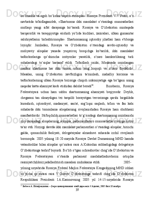 bo‘lmaslik va ogoh bo‘lishni taqozo etmoqda». Rossiya Prezidenti V.V.Putin, o‘z
navbatida   ta'kidlaganidek,   «Shartnoma   ikki   mamlakat   o‘rtasidagi   munosabatlari
mutlaqo   yangi   sifat   darajasiga   ko‘taradi.   Rossiya   va   O‘zbekiston   mintaqada
barqarorlik   va   taraqqiyotga   erishish   yo‘lida   kuchlari,   zaxiralari,   ulkan   gumanitar
salohiyatlarini   birlashtirmoqda».   Shartnomaning   iqtisodiy   jihatlari   ham   e'tiborga
loyiqdir.   Jumladan,   Rossiya   va   O‘zbekiston   o‘rtasidagi   savdo-iqtisodiy   va
moliyaviy   aloqalar   yanada   yuqoriroq   bosqichga   ko‘tarildi,   ikki   mamlakat
tadbirkorlariga   qo‘shimcha   imtiyozlar   yaratildi,   o‘zaro   hamkorlikning   turli
sohalaridagi   to‘siqlar   bartaraf   etildi.   Ta'kidlash   joizki,   Moskvada   imzolangan
mazkur   shartnoma   har   ikki   tomon   uchun   teng   huquqli   va   o‘zaro   foydalidir.
Masalan,   uning   O‘zbekiston   xavfsizligini   ta'minlash,   mahalliy   korxona   va
tadbirkorlarning  ulkan   Rossiya  bozoriga  chiqish  imkoniyatiga  ega   bo‘lgani  uning
naqadar katta ahamiyat kasb etishidan dalolat beradi 23
.  Binobarin,   Rossiya
Federatsiyasi   uchun   ham   ushbu   shartnomaning   ahamiyati   beqiyosdir.   Deylik,
chegarani   tan   olmaydigan   tez   tarqalib   borayotgan   terrorizmga   qarshi   birgalikda
kurashish,   iqtisodiyot,   madaniyat,   san'at,   sog‘liqni   saqlash,   ta'lim   va   fan   kabi
sohalarda   ikki   tomonlama   aloqalarning   rivojlanishidan   Rossiya   ham   shubhasiz
manfaatdordir. Ittifoqchilik munosabatlari to‘g‘risidagi shartnomaning imzolanishi
oliy darajadagi aloqalarning, ayniqsa, parlamentlararo munosabatlar rivojiga ijobiy
ta'sir etdi. Hozirgi davrda ikki mamlakat parlamentlari o‘rtasidagi aloqalar,.birinchi
galda,   qonunchilik   faoliyati,   delegatsiyalar   almashuvi   sohasida   izchil   rivojlanib
bormoqda.   2005   yilning   18-20-mayida   Rossiya   Davlat   Dumasining   MHD   hamda
vatandoshlar   bilan   aloqalar   qo‘mitasi   raisi   A.Kokoshin   rahbarligidagi   delegatsiya
O‘zbekistonga tashrif buyurdi. Bo‘lib o‘tgan uchrashuvlar chog‘ida O‘zbekiston va
Rossiya   Federatsiyasi   o‘rtasida   parlament   maslahatlashuvlarini   ortiqcha
rasmiyatchiliksiz jadallashtirish masalasi muhokama etildi.  2005-
yilning noyabrida Rossiya Federal Majlisi Federatsiya Kengashining MHD ishlari
bo‘yicha   qo‘mitasi   raisi   V.Gustov   O‘zbekistonga   tashrifi   chog‘ida   O‘zbekiston
Respublikasi   Prezidenti   I.A.Karimovning   2005   yil   14-15-noyabrida   Rossiya
23
 Бобоев А. Иттифоқчилик – ўзаро ҳамкорликнинг олий даражаси // Адолат, 2005 йил 18 ноябрь
39 