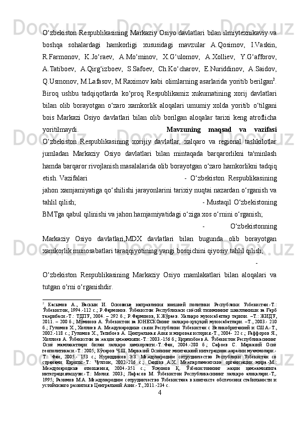 O‘zbekiston Respublikasining Markaziy Osiyo davlatlari bilan ilmiytexnikaviy va
boshqa   sohalardagi   hamkorligi   xususidagi   mavzular   A.Qosimov,   I.Vaskin,
R.Farmonov,   K.Jo‘raev,   A.Mo‘minov,   X.G‘ulomov,   A.Xolliev,   Y.G‘afforov,
A.Tatiboev,   A.Qirg‘izboev,   S.Safoev,   Ch.Ko‘charov,   E.Nuriddinov,   A.Saidov,
Q.Usmonov, M.Lafasov, M.Raximov kabi olimlarning asarlarida yoritib berilgan 2
.
Biroq   ushbu   tadqiqotlarda   k о ‘proq   Respublikamiz   xukumatining   xorij   davlatlari
bilan   olib   borayotgan   о ‘zaro   xamkorlik   aloqalari   umumiy   xolda   yoritib   о ‘tilgani
bois   Markazi   Osiyo   davlatlari   bilan   olib   borilgan   aloqalar   tarixi   keng   atroflicha
yoritilmaydi. Mavzuning   maqsad   va   vazifasi
O‘zbekiston   Respublikasining   xorijiy   davlatlar,   xalqaro   va   regional   tashkilotlar
jumladan   Markaziy   Osiyo   davlatlari   bilan   mintaqada   barqarorlikni   ta'minlash
hamda barqaror rivojlanish masalalarida olib borayotgan  о ‘zaro hamkorlikni tadqiq
etish. Vazifalari  -   O‘zbekiston   Respublikasining
jahon xamjamiyatiga qo‘shilishi jarayonlarini tarixiy nuqtai nazardan o‘rganish va
tahlil qilish;  - Mustaqil O‘zbekistoning
BMTga qabul qilinishi va jahon hamjamiyatidagi o‘ziga xos o‘rnini o‘rganish; 
-   O‘zbekistonning
Markaziy   Osiyo   davlatlari,MDX   davlatlari   bilan   bugunda   olib   borayotgan
xamkorlik munosabatlari taraqqiyotining yangi bosqichini qiyosiy tahlil qilish; 
-
O‘zbekiston   Respublikasining   Markaziy   Osiyo   mamlakatlari   bilan   aloqalari   va
tutgan o‘rni o‘rganishdir.
2
  Касымов   А .,   Васкын   И .   Основные   направления   внешней   политики   Республики   Узбекистан .- Т .:
Ўзбекистон ,  1994.-112   с .;   Р . Фармонов .   Ўзбекистон   Республикаси   сиёсий   тизимининг   шаклланиши   ва   Ғарб
тажрибаси .- Т .:   ТДПУ ,   2004.   –   292   б .;   Р . Фармонов ,   К . Жўраев .   Халқаро   муносабатлар   тарихи .   – Т .:   ЖИДУ ,
2011. – 200   б .;   Мўминов   А .   Ўзбекистон   ва   ЮНЕСКОнинг   халқаро - ҳуқуқий   муносабатлари . – Т ., 2003.- 210
б .;   Гуломов   Х .,   Холлиев   А .   Международные   связи   Республики   Узбекистан   с   Великобританией   и   США .- Т .,
2002.-118   с .;   Гуломов   Х .,   Татибоев   А .   Центральная   Азия   и   мировая   история .- Т ., 2004-  22   с .;   Ғаффоров   Я .,
Холлиев   А .  Ўзбекистон   ва   жаҳон   ҳмжамияти .- Т .: 2003.-156  б .;  Қирғизбоев   А .  Ўзбекистон   Республикасининг
Осиё   мамлакатлари   билан   халқаро   ҳамкорлиги .- Т .: Фан ,   2004.-280   б .;   Сафоев   С .   Марказий   Осиё
геополитикаси .- Т .: 2005;  Кўчаров   Ч . Ш .  Марказий   Осиёнинг   минтақавий   интеграцион   жараёни   муаммолари .-
Т.:   Фан,   2005.-   153   с.;   Нуриддинов   Э.З.   Международное   сотрудничество   Республики   Узбекистан   со
странами   Европы.-Т.:   Чулпон,   2002.-216   с.;   Саидов   А.Х.   Межпарламентские   организации   мира.-М.:
Международные   отношения,   2004.-351   с.;   Усмонов   Қ.   Ўзбекистоннинг   жаҳон   ҳамжамиятига
интеграциялашуви.-Т.:   Молия.   2003.;   Лафасов   М.   Ўзбекистон   Республикасининг   халқаро   алоқалари.-Т,.
1995;   Рахимов   М.А.   Международное   сотрудничество   Узбекистана   в   контексте   обспечения   стабильности   и
устойчивого развития в Центральной Азии.-Т., 2011.-234 с.
4 