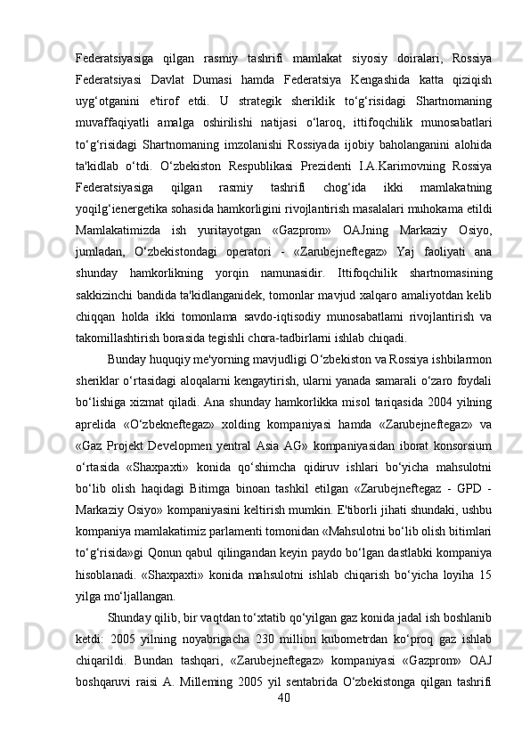 Federatsiyasiga   qilgan   rasmiy   tashrifi   mamlakat   siyosiy   doiralari,   Rossiya
Federatsiyasi   Davlat   Dumasi   hamda   Federatsiya   Kengashida   katta   qiziqish
uyg‘otganini   e'tirof   etdi.   U   strategik   sheriklik   to‘g‘risidagi   Shartnomaning
muvaffaqiyatli   amalga   oshirilishi   natijasi   o‘laroq,   ittifoqchilik   munosabatlari
to‘g‘risidagi   Shartnomaning   imzolanishi   Rossiyada   ijobiy   baholanganini   alohida
ta'kidlab   o‘tdi.   O‘zbekiston   Respublikasi   Prezidenti   I.A.Karimovning   Rossiya
Federatsiyasiga   qilgan   rasmiy   tashrifi   chog‘ida   ikki   mamlakatning
yoqilg‘ienergetika sohasida hamkorligini rivojlantirish masalalari muhokama etildi
Mamlakatimizda   ish   yuritayotgan   «Gazprom»   OAJning   Markaziy   Osiyo,
jumladan,   O‘zbekistondagi   operatori   -   «Zarubejneftegaz»   Yaj   faoliyati   ana
shunday   hamkorlikning   yorqin   namunasidir.   Ittifoqchilik   shartnomasining
sakkizinchi bandida ta'kidlanganidek, tomonlar mavjud xalqaro amaliyotdan kelib
chiqqan   holda   ikki   tomonlama   savdo-iqtisodiy   munosabatlami   rivojlantirish   va
takomillashtirish borasida tegishli chora-tadbirlarni ishlab chiqadi. 
Bunday huquqiy me'yorning mavjudligi O‘zbekiston va Rossiya ishbilarmon
sheriklar o‘rtasidagi aloqalarni kengaytirish, ularni yanada samarali o‘zaro foydali
bo‘lishiga  xizmat  qiladi. Ana shunday  hamkorlikka misol  tariqasida  2004 yilning
aprelida   «O‘zbekneftegaz»   xolding   kompaniyasi   hamda   «Zarubejneftegaz»   va
«Gaz   Projekt   Developmen   yentral   Asia   AG»   kompaniyasidan   iborat   konsorsium
o‘rtasida   «Shaxpaxti»   konida   qo‘shimcha   qidiruv   ishlari   bo‘yicha   mahsulotni
bo‘lib   olish   haqidagi   Bitimga   binoan   tashkil   etilgan   «Zarubejneftegaz   -   GPD   -
Markaziy Osiyo» kompaniyasini keltirish mumkin. E'tiborli jihati shundaki, ushbu
kompaniya mamlakatimiz parlamenti tomonidan «Mahsulotni bo‘lib olish bitimlari
to‘g‘risida»gi Qonun qabul qilingandan keyin paydo bo‘lgan dastlabki kompaniya
hisoblanadi.   «Shaxpaxti»   konida   mahsulotni   ishlab   chiqarish   bo‘yicha   loyiha   15
yilga mo‘ljallangan. 
Shunday qilib, bir vaqtdan to‘xtatib qo‘yilgan gaz konida jadal ish boshlanib
ketdi:   2005   yilning   noyabrigacha   230   million   kubometrdan   ko‘proq   gaz   ishlab
chiqarildi.   Bundan   tashqari,   «Zarubejneftegaz»   kompaniyasi   «Gazprom»   OAJ
boshqaruvi   raisi   A.   Milleming   2005   yil   sentabrida   O‘zbekistonga   qilgan   tashrifi
40 