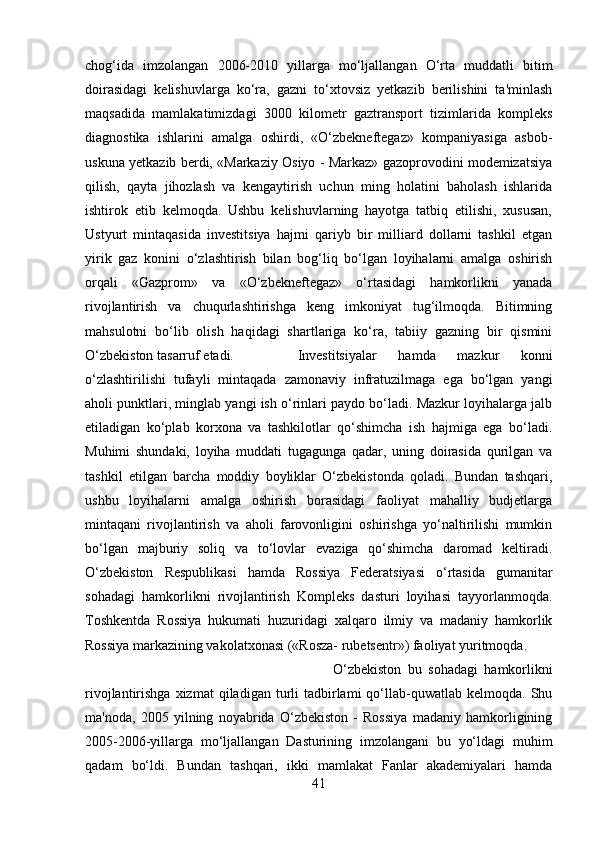 chog‘ida   imzolangan   2006-2010   yillarga   mo‘ljallangan   O‘rta   muddatli   bitim
doirasidagi   kelishuvlarga   ko‘ra,   gazni   to‘xtovsiz   yetkazib   berilishini   ta'minlash
maqsadida   mamlakatimizdagi   3000   kilometr   gaztransport   tizimlarida   kompleks
diagnostika   ishlarini   amalga   oshirdi,   «O‘zbekneftegaz»   kompaniyasiga   asbob-
uskuna yetkazib berdi, «Markaziy Osiyo - Markaz» gazoprovodini modemizatsiya
qilish,   qayta   jihozlash   va   kengaytirish   uchun   ming   holatini   baholash   ishlarida
ishtirok   etib   kelmoqda.   Ushbu   kelishuvlarning   hayotga   tatbiq   etilishi,   xususan,
Ustyurt   mintaqasida   investitsiya   hajmi   qariyb   bir   milliard   dollarni   tashkil   etgan
yirik   gaz   konini   o‘zlashtirish   bilan   bog‘liq   bo‘lgan   loyihalarni   amalga   oshirish
orqali   «Gazprom»   va   «O‘zbekneftegaz»   o‘rtasidagi   hamkorlikni   yanada
rivojlantirish   va   chuqurlashtirishga   keng   imkoniyat   tug‘ilmoqda.   Bitimning
mahsulotni   bo‘lib   olish   haqidagi   shartlariga   ko‘ra,   tabiiy   gazning   bir   qismini
O‘zbekiston tasarruf etadi. Investitsiyalar   hamda   mazkur   konni
o‘zlashtirilishi   tufayli   mintaqada   zamonaviy   infratuzilmaga   ega   bo‘lgan   yangi
aholi punktlari, minglab yangi ish o‘rinlari paydo bo‘ladi. Mazkur loyihalarga jalb
etiladigan   ko‘plab   korxona   va   tashkilotlar   qo‘shimcha   ish   hajmiga   ega   bo‘ladi.
Muhimi   shundaki,   loyiha   muddati   tugagunga   qadar,   uning   doirasida   qurilgan   va
tashkil   etilgan   barcha   moddiy   boyliklar   O‘zbekistonda   qoladi.   Bundan   tashqari,
ushbu   loyihalarni   amalga   oshirish   borasidagi   faoliyat   mahalliy   budjetlarga
mintaqani   rivojlantirish   va   aholi   farovonligini   oshirishga   yo‘naltirilishi   mumkin
bo‘lgan   majburiy   soliq   va   to‘lovlar   evaziga   qo‘shimcha   daromad   keltiradi.
O‘zbekiston   Respublikasi   hamda   Rossiya   Federatsiyasi   o‘rtasida   gumanitar
sohadagi   hamkorlikni   rivojlantirish   Kompleks   dasturi   loyihasi   tayyorlanmoqda.
Toshkentda   Rossiya   hukumati   huzuridagi   xalqaro   ilmiy   va   madaniy   hamkorlik
Rossiya markazining vakolatxonasi («Rosza- rubetsentr») faoliyat yuritmoqda. 
O‘zbekiston   bu   sohadagi   hamkorlikni
rivojlantirishga  xizmat  qiladigan  turli   tadbirlami  qo‘llab-quwatlab   kelmoqda.  Shu
ma'noda,   2005   yilning   noyabrida   O‘zbekiston   -   Rossiya   madaniy   hamkorligining
2005-2006-yillarga   mo‘ljallangan   Dasturining   imzolangani   bu   yo‘ldagi   muhim
qadam   bo‘ldi.   Bundan   tashqari,   ikki   mamlakat   Fanlar   akademiyalari   hamda
41 