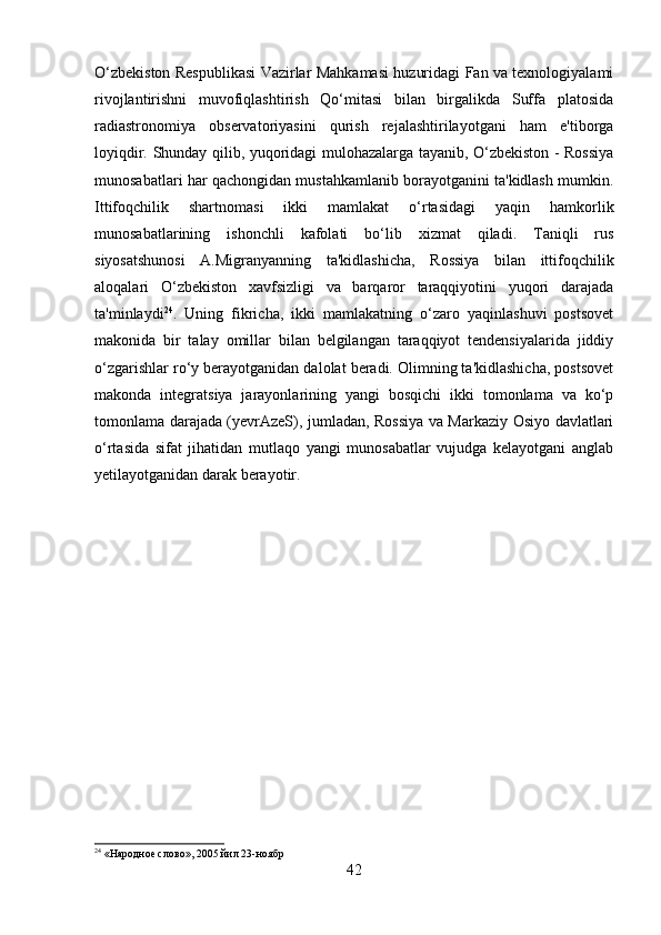 O‘zbekiston Respublikasi Vazirlar Mahkamasi huzuridagi Fan va texnologiyalami
rivojlantirishni   muvofiqlashtirish   Qo‘mitasi   bilan   birgalikda   Suffa   platosida
radiastronomiya   observatoriyasini   qurish   rejalashtirilayotgani   ham   e'tiborga
loyiqdir. Shunday qilib, yuqoridagi mulohazalarga tayanib, O‘zbekiston - Rossiya
munosabatlari har qachongidan mustahkamlanib borayotganini ta'kidlash mumkin.
Ittifoqchilik   shartnomasi   ikki   mamlakat   o‘rtasidagi   yaqin   hamkorlik
munosabatlarining   ishonchli   kafolati   bo‘lib   xizmat   qiladi.   Taniqli   rus
siyosatshunosi   A.Migranyanning   ta'kidlashicha,   Rossiya   bilan   ittifoqchilik
aloqalari   O‘zbekiston   xavfsizligi   va   barqaror   taraqqiyotini   yuqori   darajada
ta'minlaydi 24
.   Uning   fikricha,   ikki   mamlakatning   o‘zaro   yaqinlashuvi   postsovet
makonida   bir   talay   omillar   bilan   belgilangan   taraqqiyot   tendensiyalarida   jiddiy
o‘zgarishlar ro‘y berayotganidan dalolat beradi. Olimning ta'kidlashicha, postsovet
makonda   integratsiya   jarayonlarining   yangi   bosqichi   ikki   tomonlama   va   ko‘p
tomonlama darajada (yevrAzeS), jumladan, Rossiya va Markaziy Osiyo davlatlari
o‘rtasida   sifat   jihatidan   mutlaqo   yangi   munosabatlar   vujudga   kelayotgani   anglab
yetilayotganidan darak berayotir.
24
  «Народное слово», 2005 йил 23-ноябр
42 