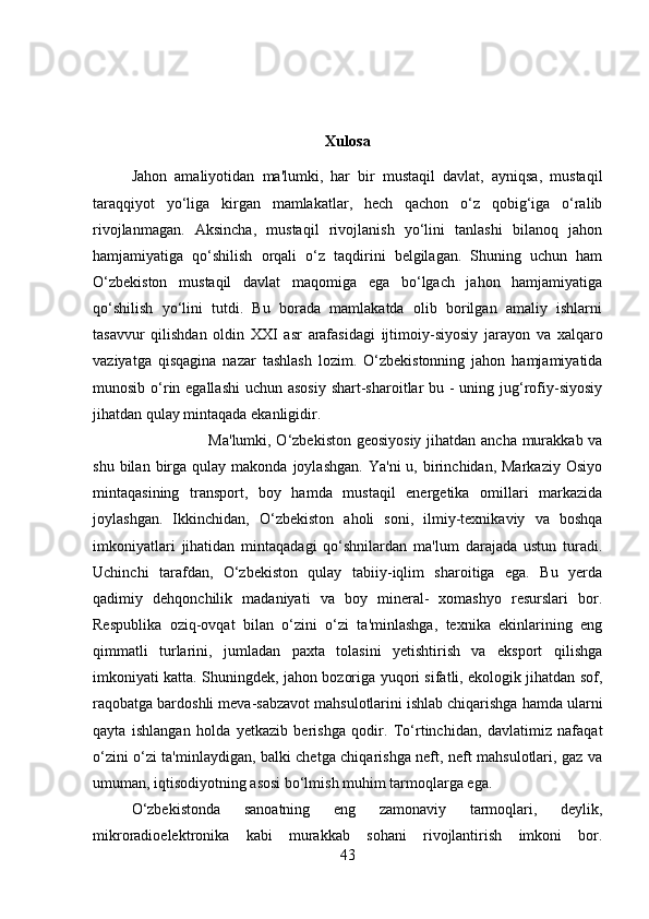 Xulosa
Jahon   amaliyotidan   ma'lumki,   har   bir   mustaqil   davlat,   ayniqsa,   mustaqil
taraqqiyot   yo‘liga   kirgan   mamlakatlar,   hech   qachon   o‘z   qobig‘iga   o‘ralib
rivojlanmagan.   Aksincha,   mustaqil   rivojlanish   yo‘lini   tanlashi   bilanoq   jahon
hamjamiyatiga   qo‘shilish   orqali   o‘z   taqdirini   belgilagan.   Shuning   uchun   ham
O‘zbekiston   mustaqil   davlat   maqomiga   ega   bo‘lgach   jahon   hamjamiyatiga
qo‘shilish   yo‘lini   tutdi.   Bu   borada   mamlakatda   olib   borilgan   amaliy   ishlarni
tasavvur   qilishdan   oldin   XXI   asr   arafasidagi   ijtimoiy-siyosiy   jarayon   va   xalqaro
vaziyatga   qisqagina   nazar   tashlash   lozim.   O‘zbekistonning   jahon   hamjamiyatida
munosib o‘rin egallashi  uchun asosiy  shart-sharoitlar  bu - uning jug‘rofiy-siyosiy
jihatdan qulay mintaqada ekanligidir. 
Ma'lumki, O‘zbekiston geosiyosiy jihatdan ancha murakkab va
shu  bilan  birga  qulay  makonda  joylashgan.   Ya'ni  u,  birinchidan,  Markaziy   Osiyo
mintaqasining   transport,   boy   hamda   mustaqil   energetika   omillari   markazida
joylashgan.   Ikkinchidan,   O‘zbekiston   aholi   soni,   ilmiy-texnikaviy   va   boshqa
imkoniyatlari   jihatidan   mintaqadagi   qo‘shnilardan   ma'lum   darajada   ustun   turadi.
Uchinchi   tarafdan,   O‘zbekiston   qulay   tabiiy-iqlim   sharoitiga   ega.   Bu   yerda
qadimiy   dehqonchilik   madaniyati   va   boy   mineral-   xomashyo   resurslari   bor.
Respublika   oziq-ovqat   bilan   o‘zini   o‘zi   ta'minlashga,   texnika   ekinlarining   eng
qimmatli   turlarini,   jumladan   paxta   tolasini   yetishtirish   va   eksport   qilishga
imkoniyati katta. Shuningdek, jahon bozoriga yuqori sifatli, ekologik jihatdan sof,
raqobatga bardoshli meva-sabzavot mahsulotlarini ishlab chiqarishga hamda ularni
qayta   ishlangan   holda   yetkazib   berishga   qodir.   To‘rtinchidan,   davlatimiz   nafaqat
o‘zini o‘zi ta'minlaydigan, balki chetga chiqarishga neft, neft mahsulotlari, gaz va
umuman, iqtisodiyotning asosi bo‘lmish muhim tarmoqlarga ega. 
O‘zbekistonda   sanoatning   eng   zamonaviy   tarmoqlari,   deylik,
mikroradioelektronika   kabi   murakkab   sohani   rivojlantirish   imkoni   bor.
43 