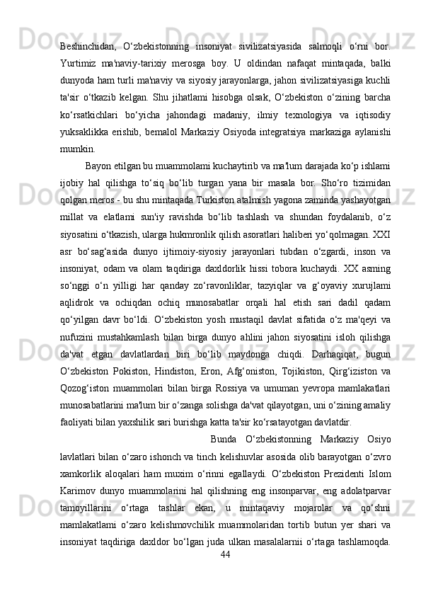 Beshinchidan,   O‘zbekistonning   insoniyat   sivilizatsiyasida   salmoqli   o‘rni   bor.
Yurtimiz   ma'naviy-tarixiy   merosga   boy.   U   oldindan   nafaqat   mintaqada,   balki
dunyoda ham turli ma'naviy va siyosiy jarayonlarga, jahon sivilizatsiyasiga kuchli
ta'sir   o‘tkazib   kelgan.   Shu   jihatlami   hisobga   olsak,   O‘zbekiston   o‘zining   barcha
ko‘rsatkichlari   bo‘yicha   jahondagi   madaniy,   ilmiy   texnologiya   va   iqtisodiy
yuksaklikka   erishib,   bemalol   Markaziy   Osiyoda   integratsiya   markaziga   aylanishi
mumkin. 
Bayon etilgan bu muammolami kuchaytirib va ma'lum darajada ko‘p ishlami
ijobiy   hal   qilishga   to‘siq   bo‘lib   turgan   yana   bir   masala   bor.   Sho‘ro   tizimidan
qolgan meros - bu shu mintaqada Turkiston atalmish yagona zaminda yashayotgan
millat   va   elatlami   sun'iy   ravishda   bo‘lib   tashlash   va   shundan   foydalanib,   o‘z
siyosatini o‘tkazish, ularga hukmronlik qilish asoratlari haliberi yo‘qolmagan. XXI
asr   bo‘sag‘asida   dunyo   ijtimoiy-siyosiy   jarayonlari   tubdan   o‘zgardi,   inson   va
insoniyat,   odam   va   olam   taqdiriga   daxldorlik   hissi   tobora   kuchaydi.   XX   asming
so‘nggi   o‘n   yilligi   har   qanday   zo‘ravonliklar,   tazyiqlar   va   g‘oyaviy   xurujlami
aqlidrok   va   ochiqdan   ochiq   munosabatlar   orqali   hal   etish   sari   dadil   qadam
qo‘yilgan   davr   bo‘ldi.   O‘zbekiston   yosh   mustaqil   davlat   sifatida   o‘z   ma'qeyi   va
nufuzini   mustahkamlash   bilan   birga   dunyo   ahlini   jahon   siyosatini   isloh   qilishga
da'vat   etgan   davlatlardan   biri   bo‘lib   maydonga   chiqdi.   Darhaqiqat,   bugun
O‘zbekiston   Pokiston,   Hindiston,   Eron,   Afg‘oniston,   Tojikiston,   Qirg‘iziston   va
Qozog‘iston   muammolari   bilan   birga   Rossiya   va   umuman   yevropa   mamlakatlari
munosabatlarini ma'lum bir o‘zanga solishga da'vat qilayotgan, uni o‘zining amaliy
faoliyati bilan yaxshilik sari burishga katta ta'sir ko‘rsatayotgan davlatdir.
Bunda   О ‘zbekistonning   Markaziy   Osiyo
lavlatlari bilan   о ‘zaro ishonch va tinch kelishuvlar asosida olib barayotgan   о ‘zvro
xamkorlik   aloqalari   ham   muxim   о ‘rinni   egallaydi.   O‘zbekiston   Prezidenti   Islom
Karimov   dunyo   muammolarini   hal   qilishning   eng   insonparvar,   eng   adolatparvar
tamoyillarini   o‘rtaga   tashlar   ekan,   u   mintaqaviy   mojarolar   va   qo‘shni
mamlakatlami   o‘zaro   kelishmovchilik   muammolaridan   tortib   butun   yer   shari   va
insoniyat   taqdiriga   daxldor   bo‘lgan   juda   ulkan   masalalarnii   o‘rtaga   tashlamoqda.
44 