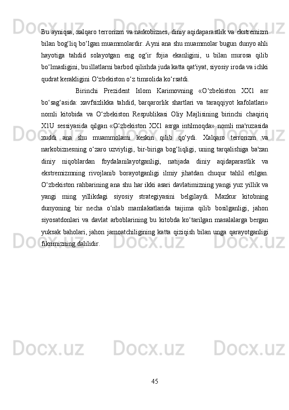 Bu ayniqsa, xalqaro terrorizm va narkobiznes, diniy aqidaparastlik va ekstremizm
bilan bog‘liq bo‘lgan muammolardir. Ayni ana shu muammolar bugun dunyo ahli
hayotiga   tahdid   solayotgan   eng   og‘ir   fojia   ekanligini,   u   bilan   murosa   qilib
bo‘lmasligini, bu illatlarni barbod qilishda juda katta qat'iyat, siyosiy iroda va ichki
qudrat kerakligini O‘zbekiston o‘z timsolida ko‘rsatdi. 
Birinchi   Prezident   Islom   Karimovning   «O‘zbekiston   XX1   asr
bo‘sag‘asida:   xavfsizlikka   tahdid,   barqarorlik   shartlari   va   taraqqiyot   kafolatlari»
nomli   kitobida   va   O‘zbekiston   Respublikasi   Oliy   Majlisining   birinchi   chaqiriq
X1U   sessiyasida   qilgan   «O‘zbekiston   XX1   asrga   intilmoqda»   nomli   ma'ruzasida
xuddi   ana   shu   muammolami   keskin   qilib   qo‘ydi.   Xalqaro   terrorizm   va
narkobiznesning   o‘zaro   uzviyligi,   bir-biriga   bog‘liqligi,   uning   tarqalishiga   ba'zan
diniy   niqoblardan   foydalanilayotganligi,   natijada   diniy   aqidaparastlik   va
ekstremizmning   rivojlanib   borayotganligi   ilmiy   jihatdan   chuqur   tahlil   etilgan.
O‘zbekiston rahbarining ana shu har ikki asari davlatimizning yangi yuz yillik va
yangi   ming   yillikdagi   siyosiy   strategiyasini   belgilaydi.   Mazkur   kitobning
dunyoning   bir   necha   o‘nlab   mamlakatlarida   taijima   qilib   bosilganligi,   jahon
siyosatdonlari   va   davlat   arboblarining   bu   kitobda   ko‘tarilgan   masalalarga   bergan
yuksak   baholari,   jahon   jamoatchiligining   katta   qiziqish   bilan   unga   qarayotganligi
fikrimizning dalilidir.
45 