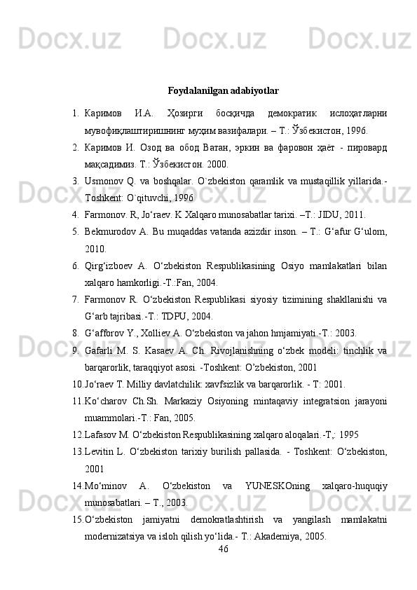 Foydalanilgan adabiyotlar
1. Каримов   И . А .   Ҳозирги   босқичда   демократик   ислоҳатларни
мувофиқлаштиришнинг   муҳим   вазифалари . –  Т .:  Ўзбекистон , 1996.
2. Каримов   И.   Озод   ва   обод   Ватан,   эркин   ва   фаровон   ҳаёт   -   пировард
мақсадимиз. Т.: Ўзбекистон. 2000. 
3. Usmonov   Q.   va   boshqalar.   O`zbekiston   qaramlik   va   mustaqillik   yillarida.-
Toshkent: O`qituvchi, 1996
4. Farmonov. R, Jo‘raev. K Xalqaro munosabatlar tarixi. –T.: JIDU, 2011.
5. Bekmurodov A. Bu muqaddas  vatanda  azizdir  inson.  – T.:  G‘afur  G‘ulom,
2010.
6. Qirg‘izboev   A.   O‘zbekiston   Respublikasining   Osiyo   mamlakatlari   bilan
xalqaro hamkorligi.-T.:Fan, 2004.
7. Farmonov   R.   O‘zbekiston   Respublikasi   siyosiy   tizimining   shakllanishi   va
G‘arb tajribasi.-T.: TDPU, 2004.
8. G‘afforov Y., Xolliev A. O‘zbekiston va jahon hmjamiyati.-T.: 2003.
9. Gafarli   M.   S.   Kasaev   A.   Ch.   Rivojlanishning   o‘zbek   modeli:   tinchlik   va
barqarorlik, taraqqiyot asosi. -Toshkent: O’zbekiston, 2001
10. Jo‘raev T. Milliy davlatchilik: xavfsizlik va barqarorlik. - T: 2001.
11. Ko‘charov   Ch.Sh.   Markaziy   Osiyoning   mintaqaviy   integratsion   jarayoni
muammolari.-T.: Fan, 2005.
12. Lafasov M. O‘zbekiston Respublikasining xalqaro aloqalari.-T,: 1995
13. Levitin   L.   O‘zbekiston   tarixiy   burilish   pallasida.   -   Toshkent:   O‘zbekiston,
2001
14. Mo‘minov   A.   O‘zbekiston   va   YUNESKOning   xalqaro-huquqiy
munosabatlari. – T., 2003.
15. O‘zbekiston   jamiyatni   demokratlashtirish   va   yangilash   mamlakatni
modernizatsiya va isloh qilish yo‘lida.-  T.: Akademiya, 2005.
46 