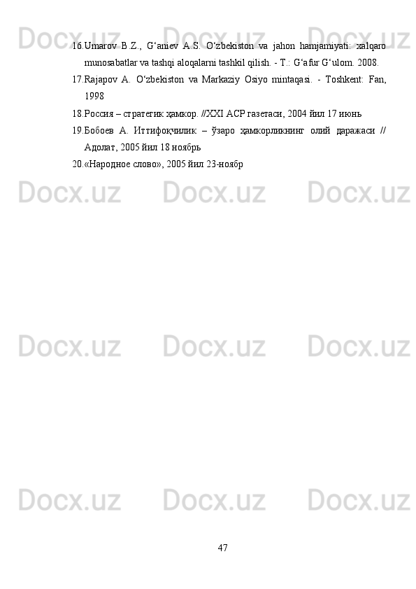 16. Umarov   B.Z.,   G‘aniev   A.S.   O‘zbekiston   va   jahon   hamjamiyati:   xalqaro
munosabatlar va tashqi aloqalarni tashkil qilish. - T.: G‘afur G‘ulom.  2008.
17. Rajapov   A.   O‘zbekiston   va   Markaziy   Osiyo   mintaqasi.   -   Toshkent:   Fan,
1998
18. Россия – стратегик ҳамкор. //ХХI АСР газетаси, 2004 йил 17 июнь
19. Бобоев   А.   Иттифоқчилик   –   ўзаро   ҳамкорликнинг   олий   даражаси   //
Адолат, 2005 йил 18 ноябрь
20. «Народное слово», 2005 йил 23-ноябр
47 