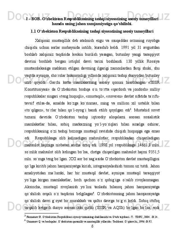 I – BOB. O‘zbekiston Respublikasining tashqi siyosatining asosiy tamoyillari
hamda uning jahon xamjamiyatiga qo‘shilishi.
1.1 O‘zbekiston Respublikasining tashqi siyosatining asosiy tamoyillari
Xalqimiz   mustaqillik   deb   atalmish   ezgu   va   muqaddas   orzuning   ruyobga
chiqishi   uchun   asrlar   mobaynida   intilib,   kurashib   keldi.   1991   yil   31   avgustdan
boshlab   xalqimiz   taqdirida   keskin   burilish   yasagan,   butunlay   yangi   taraqqiyot
davrini   boshlab   bergan   istiqlol   davri   tarixi   boshlandi.   130   yillik   Rossiya
mustamlakasiga   mahkum   etilgan   davrning   ilgarigi   zamonlardan   farqi   shuki,   shu
vaqtda ayniqsa, sho`rolar hukmronligi yillarida xalqimiz tashqi dunyodan butunlay
uzib   qoyildi.   Garchi   katta   mamlakatning   asosiy   qonuni   hisoblangan   «SSSR
Konstitusiyasi»   da   O`zbekiston   boshqa   o`n   to`rtta   «qardosh   va   jondosh»   milliy
respublikalar singari «teng huquqli», «mustaqil», «suveren» davlat sifatida ta`rifu-
tavsif   etilsa-da,   amalda   ko`zga   ko`rinmas,   ming   va   million   xil   ustalik   bilan
«to`qilgan»,   to`rlar   bilan   qo`l-oyog`i   bandi   etilib   qoyilgan   edi 3
.   Mustabid   sovet
tuzumi   davrida   O`zbekiston   tashqi   iqtisodiy   aloqalarni   asosan   sosialistik
mamlakatlar   bilan,   sobiq   markazning   yo`l-yo`riqlari   bilan   amalga   oshirar,
respublikaning   o`zi   tashqi   bozorga   mustaqil   ravishda   chiqish   huquqiga   ega   emas
edi. Respublikaga   olib   kelinadigan   mahsulotlar,   respublikadan   chiqariladigan
mahsulot   hajmiga   nisbatan   ancha   ortiq   edi.   1990   yil   respublikaga   14661,8   mln.
so`mlik mahsulot  olib kelingan  bo`lsa,  chetga  chiqarilgan  mahsulot   hajmi  9351,5
mln. so`mga teng bo`lgan. XXI asr bo`sag`asida O`zbekiston davlat mustaqilligini
qo`lga kiritib jahon hamjamiyatga kirish, integrasiyalashish tomon uz tutdi. Jahon
amaliyotidan   ma`lumki,   har   bir   mustaqil   davlat,   ayniqsa   mustaqil   taraqqiyot
yo`liga   kirgan   mamlakatlar,   hech   qachon   o`z   qobig`iga   o`ralib   rivojlanmagan.
Aksincha,   mustaqil   rivojlanish   yo`lini   tanlashi   bilanoq   jahon   hamjamiyatga
qo`shilish   orqali   o`z   taqdirini   belgilagan 4
.   O`zbekistonning   jahon   hamjamiyatga
qo`shilish   davri   g`oyat   bir   murakkab   va   qaltis   davrga   to`g`ri   keldi.   Sobiq   ittifoq
tarqalib   ketgach   dunyo   asosan   ikki   qutbli   (SSSR   va   AQSh)   bo`lgan   bo`lsa,   endi
3
 Farmonov R. O‘zbekiston Respublikasi siyosiy tizimining shakllanishi va G‘arb tajribasi.-T.: TDPU, 2004. -B.14.
4
 Usmonov Q. va boshqalar. O`zbekiston qaramlik va mustaqillik yillarida.-Toshkent: O`qituvchi, 1996.-B.92.
6 