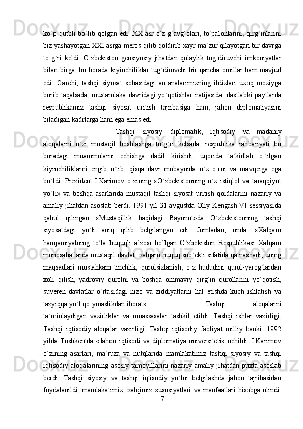 ko`p  qutbli  bo`lib qolgan  edi. XX  asr   o`z  g`avg`olari, to`palonlarini,  qirg`inlarini
biz yashayotgan XXI asrga meros qilib qoldirib xayr ma`zur qilayotgan bir davrga
to`g`ri   keldi.   O`zbekiston   geosiyosiy   jihatdan   qulaylik   tug`diruvchi   imkoniyatlar
bilan birga, bu borada kiyinchiliklar  tug`diruvchi  bir  qancha  omillar  ham  mavjud
edi.   Garchi,   tashqi   siyosat   sohasidagi   an`analarimizning   ildizlari   uzoq   moziyga
borib  taqalsada,  mustamlaka  davridagi   yo`qotishlar   natijasida,  dastlabki  paytlarda
respublikamiz   tashqi   siyosat   uritish   tajribasiga   ham,   jahon   diplomatiyasini
biladigan kadrlarga ham ega emas edi. 
Tashqi   siyosiy   diplomatik,   iqtisodiy   va   madaniy
aloqalarni   o`zi   mustaqil   boshlashga   to`g`ri   kelsada,   respublika   rahbariyati   bu
boradagi   muammolarni   echishga   dadil   kirishdi,   uqorida   ta`kidlab   o`tilgan
kiyinchiliklarni   engib   o`tib,   qisqa   davr   mobaynida   o`z   o`rni   va   mavqeiga   ega
bo`ldi.   Prezident   I.Karimov   o`zining   «O`zbekistonning   o`z   istiqlol   va   taraqqiyot
yo`li»   va   boshqa   asarlarida   mustaqil   tashqi   siyosat   uritish   qoidalarini   nazariy   va
amaliy jihatdan asoslab  berdi. 1991 yil  31 avgustda Oliy Kengash VI sessiyasida
qabul   qilingan   «Mustaqillik   haqidagi   Bayonot»da   O`zbekistonning   tashqi
siyosatdagi   yo`li   aniq   qilib   belgilangan   edi.   Jumladan,   unda:   «Xalqaro
hamjamiyatning   to`la   huquqli   a`zosi   bo`lgan   O`zbekiston   Respublikasi   Xalqaro
munosabatlarda mustaqil davlat, xalqaro huquq sub`ekti sifatida qatnashadi, uning
maqsadlari   mustahkam   tinchlik,   qurolsizlanish,   o`z   hududini   qurol-yarog`lardan
xoli   qilish,   yadroviy   qurolni   va   boshqa   ommaviy   qirg`in   qurollarini   yo`qotish,
suveren   davlatlar   o`rtasidagi   nizo   va   ziddiyatlarni   hal   etishda   kuch   ishlatish   va
tazyiqqa yo`l qo`ymaslikdan iborat».  Tashqi   aloqalarni
ta`minlaydigan   vazirliklar   va   muassasalar   tashkil   etildi:   Tashqi   ishlar   vazirligi,
Tashqi   iqtisodiy   aloqalar   vazirligi,   Tashqi   iqtisodiy   faoliyat   milliy   banki.   1992
yilda   Toshkentda   «Jahon   iqtisodi   va   diplomatiya   universiteti»   ochildi.   I.Karimov
o`zining   asarlari,   ma`ruza   va   nutqlarida   mamlakatimiz   tashqi   siyosiy   va   tashqi
iqtisodiy   aloqalarining   asosiy   tamoyillarini   nazariy   amaliy   jihatdan   puxta   asoslab
berdi.   Tashqi   siyosiy   va   tashqi   iqtisodiy   yo`lni   belgilashda   jahon   tajribasidan
foydalanildi,   mamlakatimiz,   xalqimiz   xususiyatlari   va   manfaatlari   hisobga   olindi.
7 