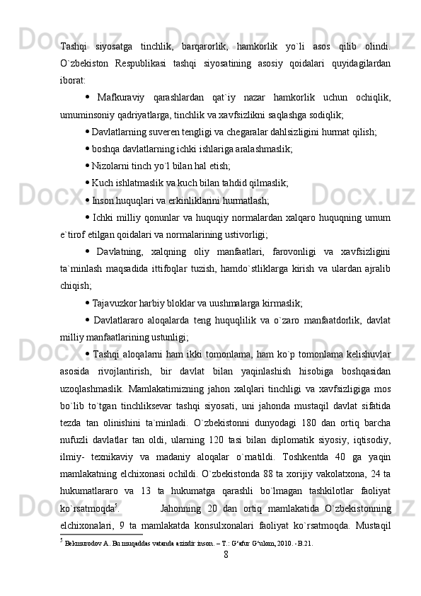 Tashqi   siyosatga   tinchlik,   barqarorlik,   hamkorlik   yo`li   asos   qilib   olindi.
O`zbekiston   Respublikasi   tashqi   siyosatining   asosiy   qoidalari   quyidagilardan
iborat: 
   Mafkuraviy   qarashlardan   qat`iy   nazar   hamkorlik   uchun   ochiqlik,
umuminsoniy qadriyatlarga, tinchlik va xavfsizlikni saqlashga sodiqlik; 
  Davlatlarning suveren tengligi va chegaralar dahlsizligini hurmat qilish; 
  boshqa davlatlarning ichki ishlariga aralashmaslik; 
  Nizolarni tinch yo`l bilan hal etish;
  Kuch ishlatmaslik va kuch bilan tahdid qilmaslik; 
  Inson huquqlari va erkinliklarini hurmatlash; 
   Ichki   milliy   qonunlar   va   huquqiy   normalardan   xalqaro   huquqning   umum
e`tirof etilgan qoidalari va normalarining ustivorligi; 
   Davlatning,   xalqning   oliy   manfaatlari,   farovonligi   va   xavfsizligini
ta`minlash   maqsadida   ittifoqlar   tuzish,   hamdo`stliklarga   kirish   va   ulardan   ajralib
chiqish; 
  Tajavuzkor harbiy bloklar va uushmalarga kirmaslik; 
   Davlatlararo   aloqalarda   teng   huquqlilik   va   o`zaro   manfaatdorlik,   davlat
milliy manfaatlarining ustunligi; 
   Tashqi   aloqalarni   ham   ikki   tomonlama,   ham   ko`p  tomonlama  kelishuvlar
asosida   rivojlantirish,   bir   davlat   bilan   yaqinlashish   hisobiga   boshqasidan
uzoqlashmaslik.   Mamlakatimizning   jahon   xalqlari   tinchligi   va   xavfsizligiga   mos
bo`lib   to`tgan   tinchliksevar   tashqi   siyosati,   uni   jahonda   mustaqil   davlat   sifatida
tezda   tan   olinishini   ta`minladi.   O`zbekistonni   dunyodagi   180   dan   ortiq   barcha
nufuzli   davlatlar   tan   oldi,   ularning   120   tasi   bilan   diplomatik   siyosiy,   iqtisodiy,
ilmiy-   texnikaviy   va   madaniy   aloqalar   o`rnatildi.   Toshkentda   40   ga   yaqin
mamlakatning elchixonasi  ochildi. O`zbekistonda 88 ta xorijiy vakolatxona, 24 ta
hukumatlararo   va   13   ta   hukumatga   qarashli   bo`lmagan   tashkilotlar   faoliyat
ko`rsatmoqda 5
. Jahonning   20   dan   ortiq   mamlakatida   O`zbekistonning
elchixonalari,   9   ta   mamlakatda   konsulxonalari   faoliyat   ko`rsatmoqda.   Mustaqil
5
 Bekmurodov A. Bu muqaddas vatanda azizdir inson. – T.: G‘afur G‘ulom, 2010. -B.21.
8 