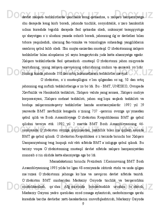 davlat   xalqaro   tashkilotlarda   qanchalik   keng   qatnashsa,   u   xalqaro   hamjamiyatga
shu   darajada   keng   kirib   boradi,   jahonda   tinchlik,   osoyishtalik,   o`zaro   hamkorlik
uchun   kurashda   tegishli   darajada   faol   qatnasha   oladi,   imkoniyat   taraqqiyotiga
qo`shayotgan  o`z ulushini  yanada oshirib boradi, jahonning ilg`or  davlatlari bilan
tobora   yaqinlashdi,   ularning   fan-texnika   va   texnologiya   sohasidagi   yangiliklarini
saraliroq qabul kilib oladi. Shu nuqtai-nazardan mustaqil O`zbekistonning xalqaro
tashkilotlar   bilan  aloqalarini   yil  sayin   kengaytirishi  juda  katta  ahamiyatga   egadir.
Xalqaro   tashkilotlarda   faol   qatnashish   -mustaqil   O`zbekistonni   jahon   miqyosida
tanitishning,   uning   xalqaro   mavqeining   oshirishning   muhim   va   samarali   yo`lidir.
Hozirgi kunda jahonda 350 dan ortiq hukumatlararo tashkilotlar mavjud. 
O`zbekiston,   o`z   mustaqilligini   e`lon   qilgandan   so`ng,   50   dan   ortiq
jahonning eng nufuzli tashkilotlariga a`zo bo`ldi. Bu - BMT, UNESKO, Ovrupada
Xavfsizlik   va   Hamkorlik   tashkiloti,   Xalqaro   valuta   jamg`armasi,   Xalqaro   moliya
korporasiyasi,   Xalqaro   mehnat   tashkiloti,   jahon   sog`liqni   saqlash   tashkiloti   va
boshqa   xalqaromintaqaviy   tashkilotlar   hamda   assotsasiyalardir.   1992   yil   29
yanvarda   BMT   xavfsizlik   kengashi   o`zining   737   -qarorini   ovozga   qo`ymasdan
qabul   qildi   va   Bosh   Assambleyaga   O`zbekiston   Respublikasini   BMT   ga   qabul
qilishni   tavsiya   etdi.   1992   yil   2   martda   BMT   Bosh   Assambleyasining   46-
sessiyasida   O`zbekiston   ovozga   quyilmasdan,   yakdillik   bilan   ma`qullash   asosida
BMT ga qabul qilindi. O`zbekiston Respublikasi o`z tarixida birinchi bor Xalqaro
Ùamjamiyatning   teng   huquqli   sub`ekti   sifatida   BMT   a`zoligiga   qabul   qilindi.   Bu
tarixiy   voqea   O`zbekistonning   mustaqil   davlat   sifatida   xalqaro   hamjamiyatdan
munosib o`rin olishda katta ahamiyatga ega bo`ldi. 
Mamalakatimiz   birinchi   Prezidenti   I.Karimovning   BMT   Bosh
Assambleyasining 1993 yilda bo`lgan 48-sessiyasida ishtirok etishi va unda qilgan
ma`ruzasi   O`zbekistonni   jahonga   ko`hna   va   navqiron   davlat   sifatida   tanitdi.
O`zbekiston   BMT   minbaridan   Markaziy   Osiyoda   tinchlik   va   barqarorlikni
mustahkamlash,   qo`shni   Afg`onistonda   birodarkushlik   urushini   to`xtatish,
Markaziy  Osiyoni   yadro  qurolidan  ozod  zonaga  aylantirish,  narkobiznesga  qarshi
kurashda barcha davlatlar xatti-harakatlarini muvofiqlashtirish, Markaziy Osiyoda
9 