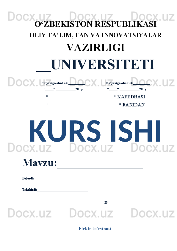 1O‘ZBEKISTON RESPUBLIKASI 
OLIY  TA’LIM, FAN  VA INNOVATSIYALAR
VAZIRLIGI
__UNIVERSITETI
Ro’yxatga olindi №__________                          Ro’yxatga olindi №__________
“_____” ____________20   y.                             “_____” ____________20   y.
“___________________________ “ KAFEDRASI
“_____________________________ “ FANIDAN
KURS ISHI 
Mavzu:________________ 
Bajardi:_________________________________
Tekshirdi:_______________________________
______________ - 20___
Elektr ta’minoti 