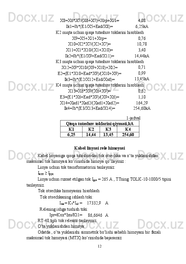12X8=X6*X7/(X6+X7)+Xтp+X l 1= 4,08
Ik1=Ib*(E1/X5+Ead/X8)= 6,25kA
K2   nuqta   uchun qisqa   tutashuv   toklarini   hisoblash
X9=X5+X l 1+Xтp= 0,76
X10=X2*X7/(X2+X7)= 10,78
X11=X1*X10/(X1+X10)= 3,40
Ik2=Ib*(E1/X9+Ead/X11)= 14,44kA
K3   nuqta   uchun   qisqa   tutashuv   toklarini   hisoblash
X12=X9*X10/(X9+X10)+Xl2= 0,71
E2=(E1*X10+Ead*X9)/(X10+X9)= 0,99
Ik3=Ib*(E2/X12+Esd/Xsd)= 13,45kA
K4   nuqta   uchun   qisqa   tutashuv   toklarini   hisoblash
X13=X6*X9/(X6+X9)= 0,62
E3=(E1*X6+Ead*X9)/(X9+X6)= 1,10
X14=Xad1*Xad2/(Xad1+Xad2)= 164,29
Ik4=Ib*(E3/X13+Ead/X14)= 254,60kA
1-jadval
Qisqa   tutashuv   toklarini   qiymati,kA
K1 K2 K3 K4
6,25 14,44 13,45 254,60
Kabel   linyasi   rele   himoyasi
Kabel linyasiga qisqa tutashuvdan tok otsechka va o‘ta yuklanishdan
maksimal   tok   himoyasi   ko‘rinishida   himoya qo‘llaymiz   :
Linya   uchun   tok   transformatorini   tanlaymiz:
I
н.тт  ≥   I
рух
Linya uchun ruxsat etilgan tok I
рух   = 265 A , TTning TOLK-10-1000/5 tipini
tanlaymiz.
Tok   otsechka   himoyasini   hisoblash
Tok   otsechkaning   ishlash   toki:
I
хи   =   K
З *I
к2  = 17332,9 A
Relening   ishga   tushish   toki:
Ipr=Ksx*Ixu/Kl1=
86,6646 A
RT-40 tipli tok relesini tanlaymiz.
O‘ta   yuklanishdan   himoya:
Odatda , o‘ta yuklanishi simmetrik bo‘lishi sababli himoyani bir fazali
maksimal   tok   himoyasi (MTX)   ko‘rinishida bajaramiz 