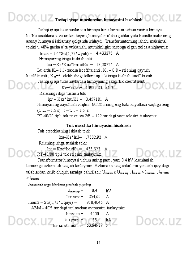 14Tashqi   qisqa   tutashuvdan   himoyasini   hisoblash
Tashqi qisqa tutashuvlardan himoya transformator uchun zaxira himoya  
bo‘lib xisoblanadi va undan keying himoyalar o‘chirgichlar yoki transformatorning
asosiy himoyasi ishlamay qolganda ishlaydi. Transformatorning ishchi maksimal  
tokini   u   40%   gacha   o‘ta   yuklanishi   mumkinligini   xisobga   olgan   xolda   aniqlaymiz
Imax   =   1,4*Sт/(1,73*Uyuk)   = 4,433275 A
Himoyaning   ishga   tushish   toki:
Ixu   =   Kз*Koz*Imax/Kк   = 18,28726 A
Bu еrda K
з = 1.1- zaxira koeffitsienti , K
к  = 0.8 – relening qaytish  
koeffitsienti   ,   K
oz =3-   elektr   dvigatellarning   o‘z   ishga   tushish   koeffitsienti
Tashqi   qisqa   tutashuvlardan   himoyaning   sezgirlik   koeffitsienti
Kc=Iк/Ixu= 13922,23
>1.3
Relening   ishga   tushish   toki
Ipr   =   Ksx*Ixu/K1 = 0,457181
A
Himoyaning   xayollash   vaqtini   MTXlarning   eng   kata   xayollash   vaqtiga   teng  
(t
n.max   =   1.5   s) :   t   =   t
мтх   = 1.5   s
PT-40/20   tipli   tok   relesi   va   ЭВ   –   122   turidagi   vaqt   relesini   tanlaymiz.
Tok   otsechka   himoyasini   hisoblash
Tok   otsechkaning   ishlash   toki:
Ixu=Kз*Iк3= 17332,92
A
Relening   ishga   tushish   toki:
Ipr   =   Ksx*Ixu/K1 = 433,323
A
RT-40/80   tipli   tok   relesini   tanlaymiz.
Transformator himoyasi uchun uning past , yani 0.4 kV kuchlanish 
tomoniga   avtomatik   uzgich   tanlaymiz.   Avtomatik   uzgichlarlarni   yanlash   quyidagi  
talablardan   kelib   chiqish   amalga   oshiriladi:   U
ном.ав   ≥   U
ном.тар   ,   I
ном.ав   >   I
ном.юк   ,   I
ав.учир 
> I
кт.мах   .
Avtomatik   uzgichlarlarni   yanlash   quyidagi
U
ном.тар   = 0,4
kV
Iкт.мах   = 254,60
A
Inom2   =   Sт/(1,73*Uquyi)   = 910,4046 A
ABM   –   40H   turidagi   tanlovchan   avtomatni   tanlaymiz:
Iном.ав   = 4000 A
Iав.учир   =
35 kA
Iкт.мах/Iном.ав= 63,64987
> 3 