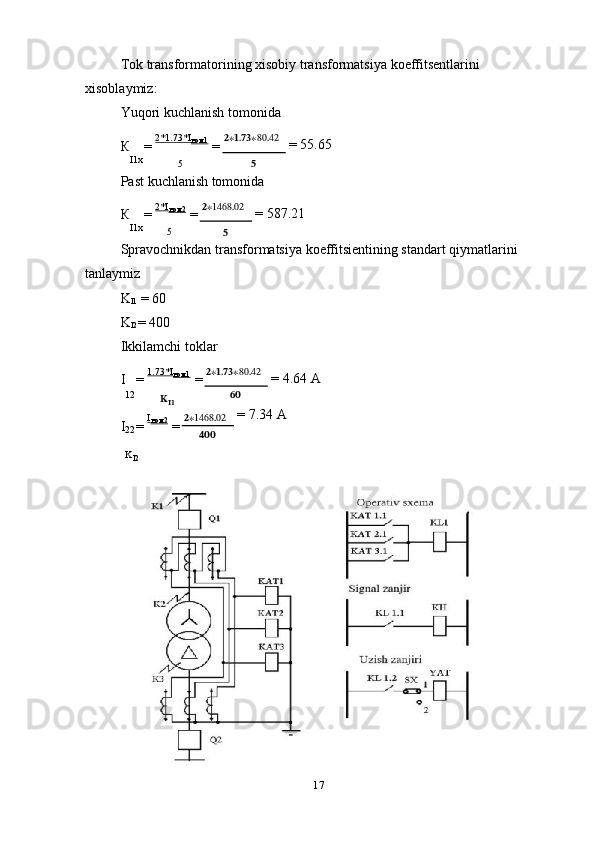 17Tok   transformatorining   xisobiy   transformatsiya   koeffitsentlarini  
xisoblaymiz:
Yuqori   kuchlanish   tomonida
К =   2*1.73*I
ном1  
=   ??????∗??????.????????????∗80.42
=   55.65
I1x
5
??????
Past   kuchlanish   tomonida
К =   2*I
ном2  
=   ??????∗1468.02
=   587.21
I1x
5
??????
Spravochnikdan transformatsiya koeffitsientining standart qiymatlarini
tanlaymiz
K
I1   =   60
K
I2 =   400
Ikkilamchi   toklar
I =   1.73*I
ном1   
=   ??????∗??????.????????????∗80.42
=   4.64   A
12
??????
????????????
I =   I
ном2  
=   ??????∗1468.02 ????????????
=   7.34 A
22
K
I2 ?????????????????? 