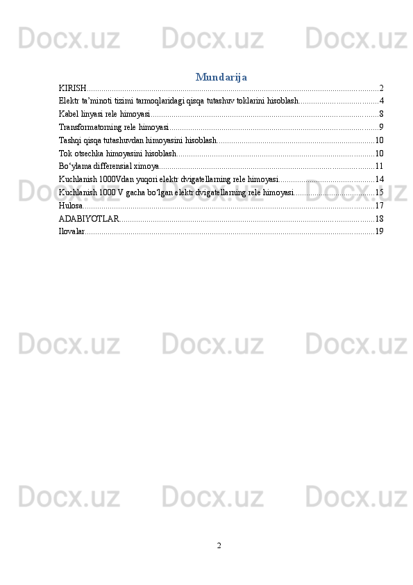 2Mundarija
KIRISH ............................................................................................................................................ 2
Elektr   ta’minoti tizimi tarmoqlaridagi   qisqa   tutashuv toklarini   hisoblash ...................................... 4
Kabel   linyasi rele himoyasi ............................................................................................................. 8
Transformatorning   rele himoyasi .................................................................................................... 9
Tashqi   qisqa tutashuvdan   himoyasini hisoblash ............................................................................ 10
Tok   otsechka   himoyasini hisoblash ............................................................................................... 10
Bo‘ylama differensial ximoya ....................................................................................................... 11
Kuchlanish   1000Vdan yuqori elektr   dvigatellarning rele himoyasi .............................................. 14
Kuchlanish   1000 V   gacha   bo‘lgan   elektr dvigatellarning rele himoyasi ....................................... 15
Hulosa ............................................................................................................................................ 17
ADABIYOTLAR .......................................................................................................................... 18
Ilovalar ........................................................................................................................................... 19 