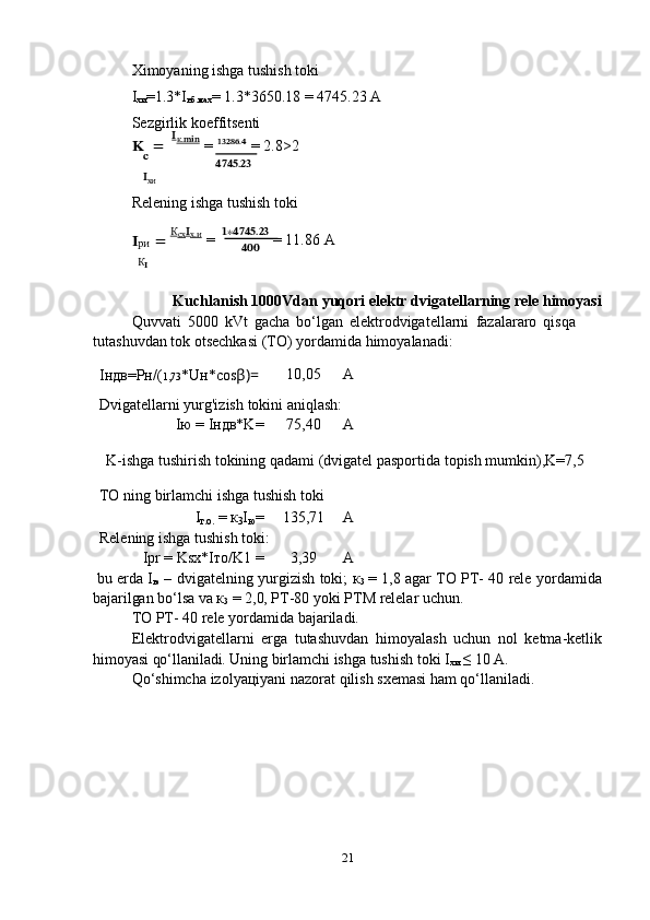 21Ximoyaning ishga tushish toki  
I
хи =1.3*I
нб.мах =   1.3*3650.18   =   4745.23   A
Sezgirlik   koeffitsenti
??????   =   ??????
к.??????????????????  
=   ??????????????????????????????.??????
  =   2.8>2
??????
??????
хи ????????????????????????.????????????
Relening   ishga   tushish   toki
?????? =   К
сх ??????
х.и  
=   ??????∗????????????????????????.????????????  
= 11.86   A
ри
К
?????? ??????????????????
Kuchlanish   1000Vdan   yuqori   elektr   dvigatellarning   rele   himoyasi
Quvvati   5000   kVt   gacha   bo‘lgan   elektrodvigatellarni   fazalararo   qisqa  
tutashuvdan   tok otsechkasi   (TO)   yordamida   himoyalanadi:
Iндв=Pн/( 1,73 *Uн*cos β)= 10,05 A
Dvigatellarni   yurg'izish   tokini   aniqlash:
Iю   =   Iндв*K= 75,40 A
K-ishga   tushirish   tokining   qadami   (dvigatel   pasportida   topish   mumkin),K=7,5
TO   ning   birlamchi   ishga   tushish   toki
I
т.о.   =   к
3 I
ю = 135,71 A
Relening   ishga   tushish   toki:
Ipr   =   Ksx*Iто/K1   = 3,39 A
bu   еrda   I
ю   –   dvigatelning   yurgizish   toki;   к
3   =   1,8   agar   ТО   РТ-   40   rele   yordamida
bajarilgan   bo‘lsa   va к
3   =   2,0,  РТ-80 yoki   РТМ   relelar uchun.
ТО   РТ-   40 rele   yordamida   bajariladi.
Elektrodvigatellarni   еrga   tutashuvdan   himoyalash   uchun   nol   ketma-ketlik
himoyasi qo‘llaniladi. Uning   birlamchi   ishga tushish   toki I
хи   ≤ 10 A.
Qo‘shimcha   izolyaцiyani   nazorat   qilish   sxеmasi   ham   qo‘llaniladi. 