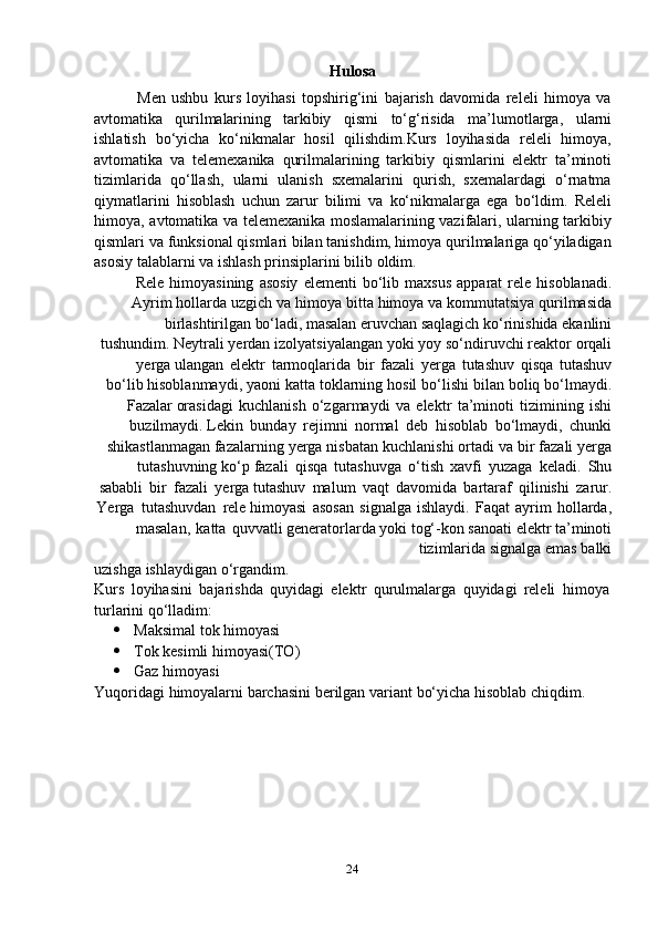 24Hulosa
Men   ushbu   kurs   loyihasi   topshirig‘ini   bajarish   davomida   releli   himoya   va
avtomatika   qurilmalarining   tarkibiy   qismi   to‘g‘risida   ma’lumotlarga,   ularni
ishlatish   bo‘yicha   ko‘nikmalar   hosil   qilishdim.Kurs   loyihasida   releli   himoya,
avtomatika   va   telemexanika   qurilmalarining   tarkibiy   qismlarini   elektr   ta’minoti
tizimlarida   qo‘llash,   ularni   ulanish   sxemalarini   qurish,   sxemalardagi   o‘rnatma
qiymatlarini   hisoblash   uchun   zarur   bilimi   va   ko‘nikmalarga   ega   bo‘ldim.   Releli
himoya,   avtomatika va telemexanika moslamalarining vazifalari, ularning tarkibiy
qismlari   va funksional qismlari bilan tanishdim, himoya qurilmalariga qo‘yiladigan
asosiy   talablarni   va   ishlash prinsiplarini   bilib   oldim.
Rele   himoyasining   asosiy   elementi   bo‘lib   maxsus   apparat   rele   hisoblanadi.
Ayrim   hollarda   uzgich   va   himoya   bitta   himoya   va   kommutatsiya   qurilmasida
birlashtirilgan   bo‘ladi,   masalan   eruvchan   saqlagich   ko‘rinishida   ekanlini
tushundim.   Neytrali   yerdan   izolyatsiyalangan   yoki   yoy   so‘ndiruvchi   reaktor   orqali
yerga   ulangan   elektr   tarmoqlarida   bir   fazali   yerga   tutashuv   qisqa   tutashuv
bo‘lib   hisoblanmaydi,   yaoni   katta   toklarning   hosil   bo‘lishi   bilan   boliq   bo‘lmaydi.
Fazalar   orasidagi   kuchlanish   o‘zgarmaydi   va   elektr   ta’minoti   tizimining   ishi
buzilmaydi.   Lekin   bunday   rejimni   normal   deb   hisoblab   bo‘lmaydi,   chunki
shikastlanmagan   fazalarning   yerga   nisbatan   kuchlanishi   ortadi   va   bir   fazali   yerga
tutashuvning   ko‘p   fazali   qisqa   tutashuvga   o‘tish   xavfi   yuzaga   keladi.   Shu
sababli   bir   fazali   yerga   tutashuv   malum   vaqt   davomida   bartaraf   qilinishi   zarur.
Yerga   tutashuvdan   rele   himoyasi   asosan   signalga   ishlaydi.   Faqat   ayrim   hollarda,
masalan,   katta   quvvatli   generatorlarda   yoki   tog‘-kon   sanoati   elektr   ta’minoti
tizimlarida   signalga   emas   balki
uzishga   ishlaydigan   o‘rgandim.
Kurs   loyihasini   bajarishda   quyidagi   elektr   qurulmalarga   quyidagi   releli   himoya  
turlarini   qo‘lladim:
 Maksimal   tok   himoyasi
 Tok   kesimli   himoyasi(TO)
 Gaz   himoyasi
Yuqoridagi   himoyalarni   barchasini   berilgan   variant   bo‘yicha   hisoblab   chiqdim. 