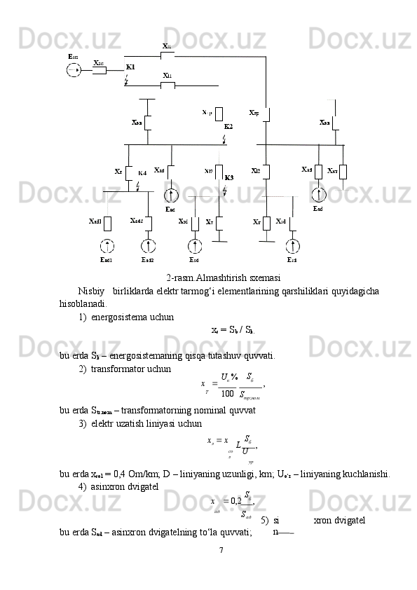 72-rasm.Almashtirish   sxemasi
Nisbiy birliklarda   elektr tarmog‘i   elementlarining qarshiliklari   quyidagicha  
hisoblanadi.
1) energosistema   uchun
x
s   = S
b  / S
k.
bu   еrda S
k   –   energosistemaning   qisqa tutashuv   quvvati.
2) transformator   uchun
x        U
к   % S
б
,
 
T
100
S
тр ; ном
bu   еrda   S
tr.nom   –   transformatorning   nominal   quvvat
3) elektr   uzatish   liniyasi   uchun
x
л      х
со
л L   S
б    
,
U
ур
bu   еrda   x
sol   =   0,4   Om/km;   D   –   liniyaning   uzunligi,   km;   U
o‘r   –   liniyaning   kuchlanishi.
4) asinxron   dvigatel
x    0,2   S
б  
,
ад
S
ад
bu   еrda   S
ad   –   asinxron   dvigatelning   to‘la   quvvati; 5) si
n xron   dvigatel 