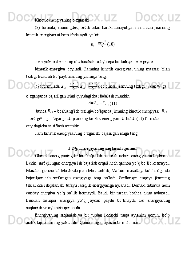 Kinetik energiyaning o‘zgarishi.
(8)   formula,   shuningdek,   tezlik   bilan   harakatlanayotgan   m   massali   jismning
kinetik energiyasini ham ifodalaydi, ya’ni: 
E
k = m • υ 2
2  (10)
Jism yoki sistemaning o‘z harakati tufayli ega bo‘ladigan  energiyasi 
kinetik   energiya   deyiladi.   Jismning   kinetik   energiyasi   uning   massasi   bilan
tezligi kvadrati ko‘paytmasining yarmiga teng.
 (9) formulada  E
k 1 = m • υ
12
2 , E
k 2 = m • υ
22
2  deb olinsa, jismning tezligi  υ
1  dan υ2   ga 
o‘zgarganda bajarilgan ishni quyidagicha ifodalash mumkin:	
A=	Ek2−	Ek1
, (11)
 bunda 	
Ek1  – boshlang‘ich tezligi	υ1 bo‘lganda jismning kinetik energiyasi, 	Ek2  
– tezligi υ
2   ga o‘zgarganda jismning kinetik energiyasi. U holda (11) formulani 
quyidagicha ta’riflash mumkin: 
Jism kinetik energiyasining o‘zgarishi bajarilgan ishga teng.
1.2-§. Energiyaning saqlanish qonuni
Olamda   energiyaning   turlari   ko’p.   Ish   bajarish   uchun   energiya   sarf   qilinadi.
Lekin, sarf qilingan energiya ish bajarish orqali hech qachon yo’q bo’lib ketmaydi.
Masalan gorizontal tekislikda jism tekis tortilib, Ma’lum masofaga ko’chirilganda
bajarilgan   ish   sarflangan   energiyaga   teng   bo’ladi.   Sarflangan   enrgiya   jismning
tekislikka ishqalanishi tufayli issiqlik energiyasiga aylanadi. Demak, tabiatda hech
qanday   energiya   yo’q   bo’lib   ketmaydi.   Balki,   bir   turdan   boshqa   turga   aylanadi.
Bundan   tashqari   energiya   yo’q   joydan   paydo   bo’lmaydi.   Bu   energiyaning
saqlanish va aylanish qonunidir.
Energiyaning   saqlanish   va   bir   turdan   ikkinchi   turga   aylanish   qonuni   ko’p
asrlik tajribalarning yakunidir. Qonunning g’oyasini birinchi marta  