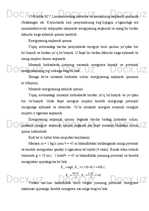 1748-yilda M.V.Lomonosovning materiya va harakatning saqlanish qonunida
ifodalangan   edi.   Keyinchalik   turli   jarayonlarning   bog’liqligini   o’rganishga   oid
umumlashtiruvchi tadqiqotlar natijasida energiyaning saqlanish va uning bir turdan
ikkinchi turga aylanish qonuni yaratildi.
Energiyaning saqlanish qonuni:
Yopiq   sistemadagi   barcha   jarayonlarda   energiya   hech   qachon   yo’qdan   bor
bo’lmaydi va bordan yo’q bo’lmaydi. U faqat bir turdan ikkinchi turga aylanadi va
uning miqdori doimo saqlanadi.
Mexanik   hodisalarda   jismning   mexanik   energiyasi   kinetik   va   potensial
energiyalarining yig’indisiga teng bo’ladi:
Shunga   ko’ra   mexanik   hodisalar   uchun   energiyaning   saqlanish   qonunini
ta’riflaymiz.
Mexanik energiyaning salanish qonuni:
Yopiq   sistemadagi   mexanik   hodisalarda   bordan   yo’q   bo’lmaydi   va   yo’qdan
bor   bo’lmaydi.   Unda   faqat   energiya   miqdori   kinetik   energiyaga   potensial
energiyaga   aylanadi   va   aksincha.   To’la   mexanik   energiya   mexanik   energiya
miqdori o’zgarmas saqlanadi.
Energiyaning   saqlanish   qonuni   deganda   barcha   turdagi   hodisalar   uchun,
mexanik   energiya   saqlanish   qonuni   deganda   esa   faqat   mexanik   hodisalar   uchun
qonun tushuniladi.
Endi ba’zi hollar bilan yaqindan tanishamiz.  
Massasi m = 1 kg li jism  h
1 = 45 m balandlikdan tashlanganda uning potensial
va kinetik energiyalari qanday o‘zgarishini ko‘raylik (4-rasm). Bunda erkin tushish
tezlanishi g = 10 m/s2 . 1-holat h
1   = 45 m balandlikda jismning potensial va kinetik
energiyalari quyidagicha bo‘ladi:	
Ep1=mgh	;Ep1=1•10	•45	J=450	J;
E
k 1 = m • υ
12
2 ; E
k 1 = 1 • 0 2
2 J = 0.
Yerdan   ma’lum   balandlikda   tinch   turgan   jismning   potensial   energiyasi
maksimal qiymatga, kinetik energiyasi esa nolga teng bo‘ladi.