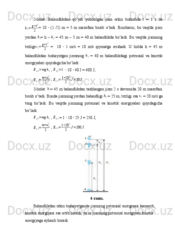 2-holat.   Balandlikdan   qo‘yib   yuborilgan   jism   erkin   tushishda   t   =   1   s   da
h
2'
= g • t 2
2 =   10   ·   (1   /2)   m   =   5   m   masofani   bosib   o‘tadi.   Binobarin,   bu   vaqtda   jism
yerdan   h
2 = h –  h2'   = 45 m – 5 m = 40 m balandlikda bo‘ladi. Bu vaqtda jismning
tezligi v
2 = g • t 2
2   =     10   ·   1   m/s   =   10   m/s   qiymatga   erishadi.   U   holda   h   =   45   m
balandlikdan   tushayotgan   jismning  	
h2   =   40   m   balandlikdagi   potensial   va   kinetik
energiyalari quyidagicha bo‘ladi:
E
p 2 = mg h
2  ;   E
p 2 = 1
  · 10 · 40 J = 400 J;
E
k 2 = m • υ
22
2  ; 
E
k 2 = 1 • 10 2
2 J = 50 J .
3-holat.   h
1 = 45 m balandlikdan tashlangan jism 2 s davomida 20 m masofani
bosib o‘tadi. Bunda jismning yerdan balandligi 	
h3  = 25 m, tezligi esa 	v3  = 20 m/s ga
teng   bo‘ladi.   Bu   vaqtda   jismning   potensial   va   kinetik   energiyalari   quyidagicha
bo‘ladi:	
Ep3=mg	h3
 ; 	Ep3  = 1 · 10 · 25 J = 250 J;
E
k 3 = m • υ
32
2  ; 	
Ek3=	1•20	2	
2	J=200	J.
                                             
                                            4-rasm.
Balandlikdan erkin tushayotganda jismning potensial energiyasi kamayib, 
kinetik energiyasi esa ortib boradi, ya’ni jismning potensial energiyasi kinetik 
energiyaga aylanib boradi. 