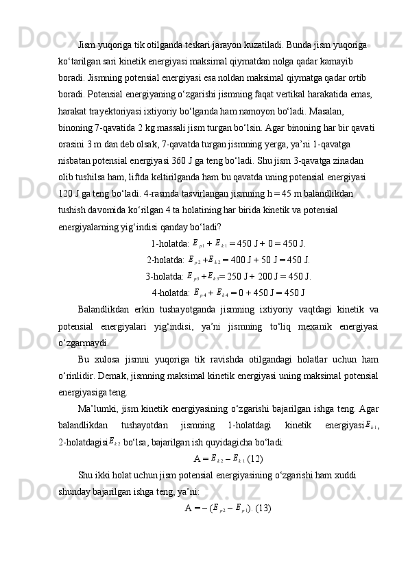 Jism yuqoriga tik otilganda teskari jarayon kuzatiladi. Bunda jism yuqoriga 
ko‘tarilgan sari kinetik energiyasi maksimal qiymatdan nolga qadar kamayib 
boradi. Jismning potensial energiyasi esa noldan maksimal qiymatga qadar ortib 
boradi. Potensial energiyaning o‘zgarishi jismning faqat vertikal harakatida emas, 
harakat trayektoriyasi ixtiyoriy bo‘lganda ham namoyon bo‘ladi. Masalan, 
binoning 7-qavatida 2 kg massali jism turgan bo‘lsin. Agar binoning har bir qavati 
orasini 3 m dan deb olsak, 7-qavatda turgan jismning yerga, ya’ni 1-qavatga 
nisbatan potensial energiyasi 360 J ga teng bo‘ladi. Shu jism 3-qavatga zinadan 
olib tushilsa ham, liftda keltirilganda ham bu qavatda uning potensial energiyasi 
120 J ga teng bo‘ladi. 4-rasmda tasvirlangan jismning h = 45 m balandlikdan 
tushish davomida ko‘rilgan 4 ta holatining har birida kinetik va potensial 
energiyalarning yig‘indisi qanday bo‘ladi? 
1-holatda: Ep1  + 	Ek1  = 450 J + 0 = 450 J.
2-holatda:  E
p 2  + E
k 2  = 400 J + 50 J = 450 J.
3-holatda: 	
Ep3  +	Ek3 = 250 J + 200 J = 450 J.
4-holatda:  E
p 4  + 
Ek4  = 0 + 450 J = 450 J
Balandlikdan   erkin   tushayotganda   jismning   ixtiyoriy   vaqtdagi   kinetik   va
potensial   energiyalari   yig‘indisi,   ya’ni   jismning   to‘liq   mexanik   energiyasi
o‘zgarmaydi.
Bu   xulosa   jismni   yuqoriga   tik   ravishda   otilgandagi   holatlar   uchun   ham
o‘rinlidir. Demak, jismning maksimal kinetik energiyasi uning maksimal potensial
energiyasiga teng. 
Ma’lumki, jism kinetik energiyasining o‘zgarishi bajarilgan ishga teng. Agar
balandlikdan   tushayotdan   jismning   1-holatdagi   kinetik   energiyasi E
k 1 ,
2-holatdagisi	
Ek2  bo‘lsa, bajarilgan ish quyidagicha bo‘ladi: 
A =  E
k 2  –  E
k 1  (12)
Shu ikki holat uchun jism potensial energiyasining o‘zgarishi ham xuddi 
shunday bajarilgan ishga teng, ya’ni: 
A = – (	
Ep2  – 	Ep1 ). (13) 