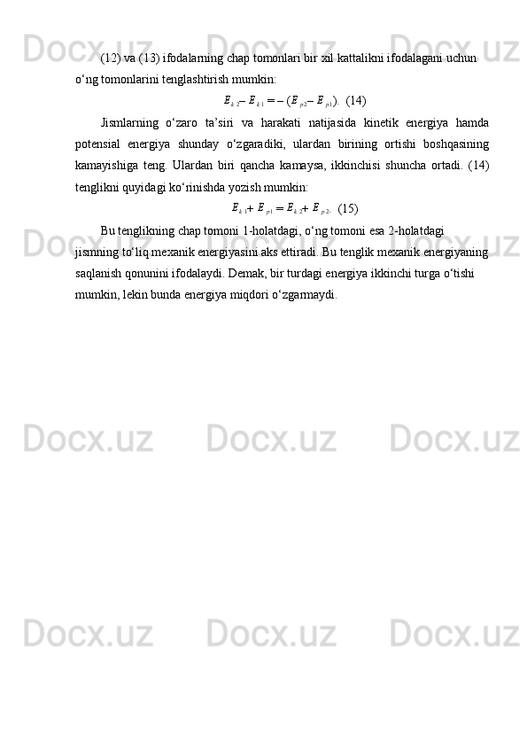 (12) va (13) ifodalarning chap tomonlari bir xil kattalikni ifodalagani uchun 
o‘ng tomonlarini tenglashtirish mumkin:
E
k 2 –  E
k 1  = – (Ep2 –  E
p 1 ).  (14)
Jismlarning   o‘zaro   ta’siri   va   harakati   natijasida   kinetik   energiya   hamda
potensial   energiya   shunday   o‘zgaradiki,   ulardan   birining   ortishi   boshqasining
kamayishiga   teng.   Ulardan   biri   qancha   kamaysa,   ikkinchisi   shuncha   ortadi.   (14)
tenglikni quyidagi ko‘rinishda yozish mumkin:
E
k 1 +  E
p 1  =  E
k 2 +  E
p 2 .  (15)
Bu tenglikning chap tomoni 1-holatdagi, o‘ng tomoni esa 2-holatdagi 
jismning to‘liq mexanik energiyasini aks ettiradi. Bu tenglik mexanik energiyaning
saqlanish qonunini ifodalaydi. Demak, bir turdagi energiya ikkinchi turga o‘tishi 
mumkin, lekin bunda energiya miqdori o‘zgarmaydi. 