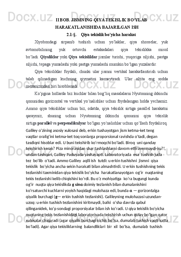 II BOB. JISMNING QIYA TEKISLIK BO‘YLAB
HARAKATLANISHIDA BAJARILGAN ISH
2.1-§.    Qiya tekislik bo’yicha harakat
Xiyobondagi   sirpanib   tushish   uchun   yo laklar,   qiya   shosselar,   yukʻ
avtomobilining   yuk   ortuvchi   estakadalari   qiya   tekislikka   misol
bo ladi.	
ʻ   Qiyaliklar   yoki   Qiya   tekisliklar   jismlar   turishi,   yuqoriga   siljishi,   pastga
siljishi, tepaga yumalashi yoki pastga yumalashi mumkin bo lgan yuzalardir.	
ʻ
Qiya   tekisliklar   foydali,   chunki   ular   jismni   vertikal   harakatlantirish   uchun
talab   qilinadigan   kuchning   qiymatini   kamaytiradi.   Ular   oltita   eng   sodda
mexanizmdan biri hisoblanadi.
Ko pgina hollarda biz kuchlar bilan bog liq masalalarni Nyutonning ikkinchi	
ʻ ʻ
qonunidan gorizontal va vertikal yo nalishlar uchun foydalangan holda yechamiz.	
ʻ
Ammo   qiya   tekisliklar   uchun   biz,   odatda,   qiya   tekislik   sirtiga   parallel   harakatni
qaraymiz,   shuning   uchun   Nyutonning   ikkinchi   qonunini   qiya   tekislik
sirtiga   parallel   va   perpendikulyar   bo lgan yo nalishlar uchun qo llash foydaliroq.	
ʻ ʻ ʻ
Galiley o‘zining asosiy xulosasi deb, erkin tushayotgan jism ketma-ket teng    
vaqtlar oralig‘ini ketma-ket toq sonlarga proporsional ravishda o‘tadi, degan 
tasdiqni hisoblar edi. U buni tekshirib ko‘rmoqchi bo‘ladi. Biroq    uni qanday 
tekshirish kerak? Piza minorasidan shar tashlashlarni davom ettiravermaydi-ku?!, 
undan tashqari, Galiley Paduyada yashayapti. Laboratoriyada    esa    tushish juda    
tez    bo‘lib    o‘tadi. Ammo Galiley    aqlli ish    tutdi: u erkin tushishni    jismni    qiya    
tekislik    bo‘yicha ancha sekin harakati bilan almashtirdi. U erkin tushishning tekis 
tezlanishi taxminidan qiya tekislik bo‘yicha    harakatlanayotgan    og‘ir    nuqtaning 
tekis tezlanishi kelib chiqishini ko‘rdi. Bu o‘z mohiyatiga    ko‘ra bugungi kunda 
og‘ir    nuqta qiya tekislikda   g sin α   doimiy tezlanish bilan dumalanishini 
ko‘rsatuvchi kuchlarni yoyish haqidagi mulohaza edi, bunda   α   — gorizontalga 
qiyalik burchagi ( g — erkin tushish tezlanishi). Galileyning mulohazasi uzundan-
uzoq: u erkin tushish tezlanishini kiritmaydi, balki    o‘sha davrda qabul 
qilinganidek, ko‘p sondagi proporsiyalar bilan ish ko‘radi. U qiya tekislik bo‘yicha 
nuqtaning tekis tezlanishidagi laboratoriyada tekshirish uchun qulay bo‘lgan qator
xulosalar chiqaradi (agar qiyalik burchagi kichik bo‘lsa, dumalab tushish vaqti katta
bo‘ladi). Agar qiya tekisliklarning    balandliklari    bir    xil    bo‘lsa,    dumalab    tushish